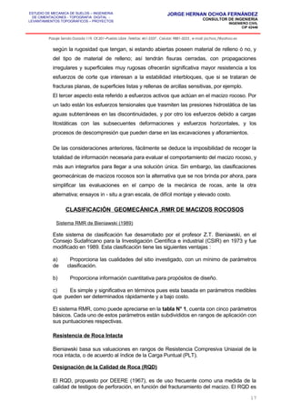 ESTUDIO DE MECANICA DE SUELOS – INGENIERIA
DE CIMENTACIONES - TOPOGRAFIA DIGITAL -
LEVANTAMIENTOS TOPOGRAFICOS – PROYECTOS
JORGE HERNAN OCHOA FERNÁNDEZ
CONSULTOR DE INGENIERIA
INGENIERO CIVIL
CIP 42446
Pasaje Senda Dorada 119, Of.201–Pueblo Libre ,Telefax: 461-2337 , Celular: 9881-3223 , e-mail: jochoa_f@yahoo.es
según la rugosidad que tengan, si estando abiertas poseen material de relleno ó no, y
del tipo de material de relleno; así tendrán fisuras cerradas, con propagaciones
irregulares y superficiales muy rugosas ofrecerán significativa mayor resistencia a los
esfuerzos de corte que interesan a la estabilidad interbloques, que si se trataran de
fracturas planas, de superficies listas y rellenas de arcillas sensitivas, por ejemplo.
El tercer aspecto esta referido a esfuerzos activos que actúan en el macizo rocoso. Por
un lado están los esfuerzos tensionales que trasmiten las presiones hidrostática de las
aguas subterráneas en las discontinuidades, y por otro los esfuerzos debido a cargas
litostáticas con las subsecuentes deformaciones y esfuerzos horizontales, y los
procesos de descompresión que pueden darse en las excavaciones y afloramientos.
De las consideraciones anteriores, fácilmente se deduce la imposibilidad de recoger la
totalidad de información necesaria para evaluar el comportamiento del macizo rocoso, y
más aun integrarlos para llegar a una solución única. Sin embargo, las clasificaciones
geomecánicas de macizos rocosos son la alternativa que se nos brinda por ahora, para
simplificar las evaluaciones en el campo de la mecánica de rocas, ante la otra
alternativa; ensayos in - situ a gran escala, de difícil montaje y elevado costo.
CLASIFICACIÓN GEOMECÁNICA ,RMR DE MACIZOS ROCOSOS
Sistema RMR de Bieniawski (1989)
Este sistema de clasificación fue desarrollado por el profesor Z.T. Bieniawski, en el
Consejo Sudafricano para la Investigación Científica e industrial (CSIR) en 1973 y fue
modificado en 1989. Esta clasificación tiene las siguientes ventajas :
a) Proporciona las cualidades del sitio investigado, con un mínimo de parámetros
de clasificación.
b) Proporciona información cuantitativa para propósitos de diseño.
c) Es simple y significativa en términos pues esta basada en parámetros medibles
que pueden ser determinados rápidamente y a bajo costo.
El sistema RMR, como puede apreciarse en la tabla N° 1, cuenta con cinco parámetros
básicos. Cada uno de estos parámetros están subdivididos en rangos de aplicación con
sus puntuaciones respectivas.
Resistencia de Roca Intacta
Bieniawski basa sus valuaciones en rangos de Resistencia Compresiva Uniaxial de la
roca intacta, o de acuerdo al índice de la Carga Puntual (PLT).
Designación de la Calidad de Roca (RQD)
El RQD, propuesto por DEERE (1967), es de uso frecuente como una medida de la
calidad de testigos de perforación, en función del fracturamiento del macizo. El RQD es
17
 
