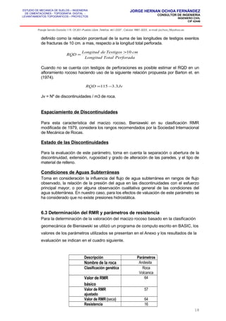 ESTUDIO DE MECANICA DE SUELOS – INGENIERIA
DE CIMENTACIONES - TOPOGRAFIA DIGITAL -
LEVANTAMIENTOS TOPOGRAFICOS – PROYECTOS
JORGE HERNAN OCHOA FERNÁNDEZ
CONSULTOR DE INGENIERIA
INGENIERO CIVIL
CIP 42446
Pasaje Senda Dorada 119, Of.201–Pueblo Libre ,Telefax: 461-2337 , Celular: 9881-3223 , e-mail: jochoa_f@yahoo.es
definido como la relación porcentual de la suma de las longitudes de testigos exentos
de fracturas de 10 cm. a mas, respecto a la longitud total perforada.
Cuando no se cuenta con testigos de perforaciones es posible estimar el RQD en un
afloramiento rocoso haciendo uso de la siguiente relación propuesta por Barton et. en
(1974).
Jv = Nº de discontinuidades / m3 de roca.
Espaciamiento de Discontinuidades
Para esta característica del macizo rocoso, Bieniawski en su clasificación RMR
modificada de 1979, considera los rangos recomendados por la Sociedad Internacional
de Mecánica de Rocas.
Estado de las Discontinuidades
Para la evaluación de este parámetro, toma en cuenta la separación o abertura de la
discontinuidad, extensión, rugosidad y grado de alteración de las paredes, y el tipo de
material de relleno.
Condiciones de Aguas Subterráneas
Toma en consideración la influencia del flujo de agua subterránea en rangos de flujo
observado, la relación de la presión del agua en las discontinuidades con el esfuerzo
principal mayor, o por alguna observación cualitativa general de las condiciones del
agua subterránea. En nuestro caso, para los efectos de valuación de este parámetro se
ha considerado que no existe presiones hidrostática.
6.3 Determinación del RMR y parámetros de resistencia
Para la determinación de la valoración del macizo rocoso basado en la clasificación
geomecánica de Bieniawski se utilizó un programa de computo escrito en BASIC, los
valores de los parámetros utilizados se presentan en el Anexo y los resultados de la
evaluación se indican en el cuadro siguiente.
Descripción Parámetros
Nombre de la roca Andesita
Clasificación genética Roca
Volcanica
Valor de RMR
básico
64
Valor de RMR
ajustado
57
Valor de RMR (seca) 64
Resistencia 16
18
PerforadaTotalLongitud
cmTestigosdeLongitud
RQD
10>
=
JvRQD 3.3115 −=
 