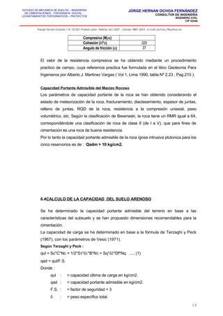 ESTUDIO DE MECANICA DE SUELOS – INGENIERIA
DE CIMENTACIONES - TOPOGRAFIA DIGITAL -
LEVANTAMIENTOS TOPOGRAFICOS – PROYECTOS
JORGE HERNAN OCHOA FERNÁNDEZ
CONSULTOR DE INGENIERIA
INGENIERO CIVIL
CIP 42446
Pasaje Senda Dorada 119, Of.201–Pueblo Libre ,Telefax: 461-2337 , Celular: 9881-3223 , e-mail: jochoa_f@yahoo.es
Compresiva (Mpa)
Cohesión (kPa) 320
Angulo de fricción (φ) 37
El valor de la resistencia compresiva se ha obtenido mediante un procedimiento
practico de campo, cuya referencia practica fue formulada en el libro Geotecnia Para
Ingenieros por Alberto J. Martinez Vargas ( Vol 1, Lima 1990, tabla Nº 2.23 , Pag.210 ).
Capacidad Portante Admisible del Macizo Rocoso
Los parámetros de capacidad portante de la roca se han obtenido considerando el
estado de meteorización de la roca, fracturamiento, diaclasamiento, espesor de juntas,
relleno de juntas, RQD de la roca, resistencia a la compresión uniaxial, peso
volumétrico, etc. Según la clasificación de Biewnaski, la roca tiene un RMR igual a 64,
correspondiéndole una clasificación de roca de clase II (de I a V), que para fines de
cimentación es una roca de buena resistencia.
Por lo tanto la capacidad portante admisible de la roca ígnea intrusiva plutonica para los
cinco reservorios es de : Qadm > 10 kg/cm2.
6.4CALCULO DE LA CAPACIDAD DEL SUELO ARENOSO
Se ha determinado la capacidad portante admisible del terreno en base a las
características del subsuelo y se han propuesto dimensiones recomendables para la
cimentación.
La capacidad de carga se ha determinado en base a la fórmula de Terzaghi y Peck
(1967), con los parámetros de Vesic (1971).
Según Terzaghi y Peck :
qul = Sc*C*Nc + 1/2*Sτ*δ1*B*Nτ + Sq*δ2*Df*Nq ..... (1)
qad = qul/F.S.
Donde :
qul : = capacidad última de carga en kg/cm2.
qad : = capacidad portante admisible en kg/cm2.
F.S. : = factor de seguridad = 3
δ : = peso específico total.
19
 
