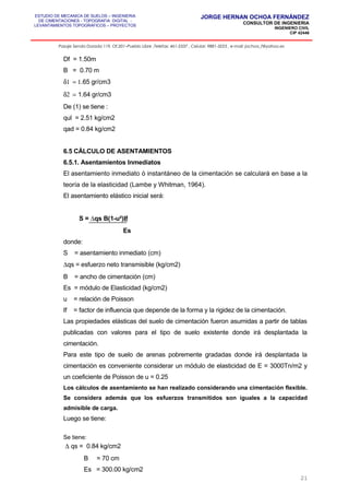 ESTUDIO DE MECANICA DE SUELOS – INGENIERIA
DE CIMENTACIONES - TOPOGRAFIA DIGITAL -
LEVANTAMIENTOS TOPOGRAFICOS – PROYECTOS
JORGE HERNAN OCHOA FERNÁNDEZ
CONSULTOR DE INGENIERIA
INGENIERO CIVIL
CIP 42446
Pasaje Senda Dorada 119, Of.201–Pueblo Libre ,Telefax: 461-2337 , Celular: 9881-3223 , e-mail: jochoa_f@yahoo.es
Df = 1.50m
B = 0.70 m
δ1 = 1.65 gr/cm3
δ2 = 1.64 gr/cm3
De (1) se tiene :
qul = 2.51 kg/cm2
qad = 0.84 kg/cm2
6.5 CÁLCULO DE ASENTAMIENTOS
6.5.1. Asentamientos Inmediatos
El asentamiento inmediato ó instantáneo de la cimentación se calculará en base a la
teoría de la elasticidad (Lambe y Whitman, 1964).
El asentamiento elástico inicial será:
S = ∆qs B(1-u²)If
Es
donde:
S = asentamiento inmediato (cm)
∆qs = esfuerzo neto transmisible (kg/cm2)
B = ancho de cimentación (cm)
Es = módulo de Elasticidad (kg/cm2)
u = relación de Poisson
If = factor de influencia que depende de la forma y la rigidez de la cimentación.
Las propiedades elásticas del suelo de cimentación fueron asumidas a partir de tablas
publicadas con valores para el tipo de suelo existente donde irá desplantada la
cimentación.
Para este tipo de suelo de arenas pobremente gradadas donde irá desplantada la
cimentación es conveniente considerar un módulo de elasticidad de E = 3000Tn/m2 y
un coeficiente de Poisson de u = 0.25
Los cálculos de asentamiento se han realizado considerando una cimentación flexible.
Se considera además que los esfuerzos transmitidos son iguales a la capacidad
admisible de carga.
Luego se tiene:
Se tiene:
∆ qs = 0.84 kg/cm2
B = 70 cm
Es = 300.00 kg/cm2
21
 