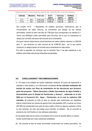 ESTUDIO DE MECANICA DE SUELOS – INGENIERIA
DE CIMENTACIONES - TOPOGRAFIA DIGITAL -
LEVANTAMIENTOS TOPOGRAFICOS – PROYECTOS
JORGE HERNAN OCHOA FERNÁNDEZ
CONSULTOR DE INGENIERIA
INGENIERO CIVIL
CIP 42446
Pasaje Senda Dorada 119, Of.201–Pueblo Libre ,Telefax: 461-2337 , Celular: 9881-3223 , e-mail: jochoa_f@yahoo.es
Calicata Muestra Prof. (m) S.S.T.
(ppm)
Cloruros
(ppm)
Sulfatos
(ppm)
C-7 M-1 0.00-2.00 13,050.00 1785.00 3296.64
C-10 M-1 0.40-2.00 4188.00 1024.48 285.12
Del Cuadro Nº13 ( Resultados de análisis químicos), observamos que la
concentración de sales cloruros, se encuentran por debajo de los valores
permisibles, siendo el valor mas alto de 1785 ppm que corresponde a la calicata C-7,
menor que 6000ppm (valor permisible para cloruros), por lo que no ocasionará un
ataque por corrosión del acero del concreto de la cimentación.
De igual manera observamos concentraciones de sales sulfatos mayores a 2,000.00
ppm. Y que alcanzan un valor puntual de de 3,296.64, ppm, por lo que podría
ocasionar un ataque severo al concreto de la cimentación en este sector.
Por todo lo expuesto se concluye usar el cemento Tipo V de alta resistencia a los
sulfatos, para todas estructuras hidraulicas proyectadas.
8.0 CONCLUSIONES Y RECOMENDACIONES
1.- En base a los trabajos de campo realizados mediante 35 pozos de exploración ó
calicatas a cielo abierto y a la información recopilada de las calicatas realizadas del
estudio de suelos con fines de cimentación de las estructuras que formaron
parte del proyecto: “Obras Generales y Redes Secundarias de Agua Potable y
Alcantarillado para la Ciudad de Pachacutec y Anexos”, elaborado en el año
2004 por el Consorcio Pro Agua – Pachacutec, en la cual se realizaron 228
calicatas, el subsuelo en todo el área en estudio esta conformado por depósitos
eólicos mayormente por arenas de granos finos mal gradadas (SP) ó arenas con limos
(SP-SM) de compacidad que varia de poco suelto a firme en algunos sectores a firme
en otro sectores, de color que beige, poco húmedo, no plástico. No se encontró la
presencia de nivel freático en las calicatas exploradas.
En las partes altas de los cerros circundantes de la zona de estudio aflora un macizo
rocoso conformado por rocas volcánicas andesititas.
2.- De acuerdo al tipo de suelo encontrado conformado por suelos granulares de
23
 