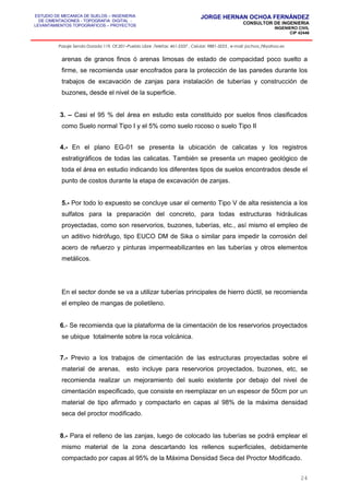 ESTUDIO DE MECANICA DE SUELOS – INGENIERIA
DE CIMENTACIONES - TOPOGRAFIA DIGITAL -
LEVANTAMIENTOS TOPOGRAFICOS – PROYECTOS
JORGE HERNAN OCHOA FERNÁNDEZ
CONSULTOR DE INGENIERIA
INGENIERO CIVIL
CIP 42446
Pasaje Senda Dorada 119, Of.201–Pueblo Libre ,Telefax: 461-2337 , Celular: 9881-3223 , e-mail: jochoa_f@yahoo.es
arenas de granos finos ó arenas limosas de estado de compacidad poco suelto a
firme, se recomienda usar encofrados para la protección de las paredes durante los
trabajos de excavación de zanjas para instalación de tuberías y construcción de
buzones, desde el nivel de la superficie.
3. – Casi el 95 % del área en estudio esta constituido por suelos finos clasificados
como Suelo normal Tipo I y el 5% como suelo rocoso o suelo Tipo II
4.- En el plano EG-01 se presenta la ubicación de calicatas y los registros
estratigráficos de todas las calicatas. También se presenta un mapeo geológico de
toda el área en estudio indicando los diferentes tipos de suelos encontrados desde el
punto de costos durante la etapa de excavación de zanjas.
5.- Por todo lo expuesto se concluye usar el cemento Tipo V de alta resistencia a los
sulfatos para la preparación del concreto, para todas estructuras hidráulicas
proyectadas, como son reservorios, buzones, tuberías, etc., así mismo el empleo de
un aditivo hidrófugo, tipo EUCO DM de Sika o similar para impedir la corrosión del
acero de refuerzo y pinturas impermeabilizantes en las tuberías y otros elementos
metálicos.
En el sector donde se va a utilizar tuberías principales de hierro dúctil, se recomienda
el empleo de mangas de polietileno.
6.- Se recomienda que la plataforma de la cimentación de los reservorios proyectados
se ubique totalmente sobre la roca volcánica.
7.- Previo a los trabajos de cimentación de las estructuras proyectadas sobre el
material de arenas, esto incluye para reservorios proyectados, buzones, etc, se
recomienda realizar un mejoramiento del suelo existente por debajo del nivel de
cimentación especificado, que consiste en reemplazar en un espesor de 50cm por un
material de tipo afirmado y compactarlo en capas al 98% de la máxima densidad
seca del proctor modificado.
8.- Para el relleno de las zanjas, luego de colocado las tuberías se podrá emplear el
mismo material de la zona descartando los rellenos superficiales, debidamente
compactado por capas al 95% de la Máxima Densidad Seca del Proctor Modificado.
24
 