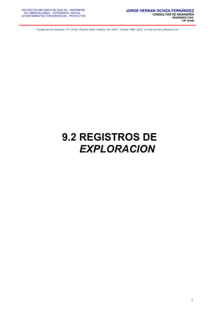 ESTUDIO DE MECANICA DE SUELOS – INGENIERIA
DE CIMENTACIONES - TOPOGRAFIA DIGITAL -
LEVANTAMIENTOS TOPOGRAFICOS – PROYECTOS
JORGE HERNAN OCHOA FERNÁNDEZ
CONSULTOR DE INGENIERIA
INGENIERO CIVIL
CIP 42446
Pasaje Senda Dorada 119, Of.201–Pueblo Libre ,Telefax: 461-2337 , Celular: 9881-3223 , e-mail: jochoa_f@yahoo.es
9.2 REGISTROS DE
EXPLORACION
3
 