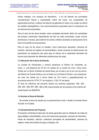 ESTUDIO DE MECANICA DE SUELOS – INGENIERIA
DE CIMENTACIONES - TOPOGRAFIA DIGITAL -
LEVANTAMIENTOS TOPOGRAFICOS – PROYECTOS
JORGE HERNAN OCHOA FERNÁNDEZ
CONSULTOR DE INGENIERIA
INGENIERO CIVIL
CIP 42446
Pasaje Senda Dorada 119, Of.201–Pueblo Libre ,Telefax: 461-2337 , Celular: 9881-3223 , e-mail: jochoa_f@yahoo.es
dichos trabajos, con ensayos de laboratorio, a fin de obtener las principales
características físicas y propiedades índice del suelo, sus propiedades de
agresividad química y realizar las labores de gabinete en base a los cuales se define
los perfiles estratigráficos y las recomendaciones generales para la cimentación de
las estructuras proyectadas.
Para el caso de las obras lineales, estos resultados permitirán definir las actividades
del proceso constructivo dependiendo del tipo de suelo encontrado, (suelo normal,
semirocoso ó rocoso), para estimar los costos unitarios asociados al presupuesto de la
obra en la partida de excavaciones.
Para el caso de las obras no lineales, como reservorios apoyados, cámaras de
bombeo, cámaras de registro de alcantarillado y obras menores se determinaran los
parámetros de resistencia del suelo para el cálculo de la capacidad admisible del
terreno para absorber las diferentes solicitaciones de carga.
1.3 Ubicación de la Zona de Estudio
La Ciudad de Pachacútec y anexos pertenece al Distrito de Ventanilla, se
ubica a una distancia de 39 Km al noreste de la ciudad de Lima. Tiene como
límites por el Norte el Distrito de Santa Rosa, por el este y por el sur con los cerros
del Distrito de Puente Piedra y por el Oeste con el Océano Pacífico. Las variaciones
de nivel van desde los 0 msnm hasta los 375 msnm y geográficamente se
encuentra entre los 77º07`27” de longitud y 11º52`15” de latitud.
El área de influencia del proyecto abarca los sectores siguientes: 282, 283,
284, 285, 286, 287, 288, 289 y 290, denominados así de acuerdo a los criterios de
sectorización de SEDAPAL.
1.4 Acceso al Área de Estudio
Se accede al área de estudio por la panamericana norte o desde la Avenida Elmer
Faucett en el Callao.
1.5 Características del Proyecto
El proyecto contempla la ejecución de obras generales para la instalación de redes de
agua potable y alcantarillado, como son reservorios apoyados, cámaras de rebombeo,
líneas de impulsión, adicción, colectores principales de alcantarillado, cámaras de
registro. redes secundarias de agua y desague, etc.
3
 