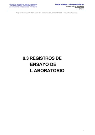 ESTUDIO DE MECANICA DE SUELOS – INGENIERIA
DE CIMENTACIONES - TOPOGRAFIA DIGITAL -
LEVANTAMIENTOS TOPOGRAFICOS – PROYECTOS
JORGE HERNAN OCHOA FERNÁNDEZ
CONSULTOR DE INGENIERIA
INGENIERO CIVIL
CIP 42446
Pasaje Senda Dorada 119, Of.201–Pueblo Libre ,Telefax: 461-2337 , Celular: 9881-3223 , e-mail: jochoa_f@yahoo.es
9.3 REGISTROS DE
ENSAYO DE
L ABORATORIO
1
 