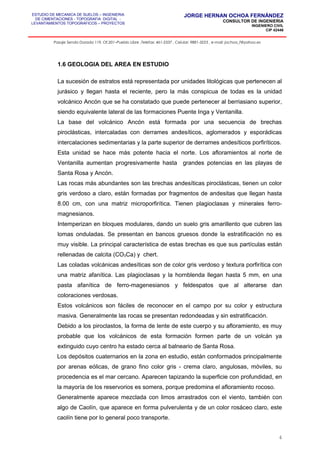 ESTUDIO DE MECANICA DE SUELOS – INGENIERIA
DE CIMENTACIONES - TOPOGRAFIA DIGITAL -
LEVANTAMIENTOS TOPOGRAFICOS – PROYECTOS
JORGE HERNAN OCHOA FERNÁNDEZ
CONSULTOR DE INGENIERIA
INGENIERO CIVIL
CIP 42446
Pasaje Senda Dorada 119, Of.201–Pueblo Libre ,Telefax: 461-2337 , Celular: 9881-3223 , e-mail: jochoa_f@yahoo.es
1.6 GEOLOGIA DEL AREA EN ESTUDIO
La sucesión de estratos está representada por unidades litológicas que pertenecen al
jurásico y llegan hasta el reciente, pero la más conspicua de todas es la unidad
volcánico Ancón que se ha constatado que puede pertenecer al berriasiano superior,
siendo equivalente lateral de las formaciones Puente Inga y Ventanilla.
La base del volcánico Ancón está formada por una secuencia de brechas
piroclásticas, intercaladas con derrames andesíticos, aglomerados y esporádicas
intercalaciones sedimentarias y la parte superior de derrames andesíticos porfiríticos.
Esta unidad se hace más potente hacia el norte. Los afloramientos al norte de
Ventanilla aumentan progresivamente hasta grandes potencias en las playas de
Santa Rosa y Ancón.
Las rocas más abundantes son las brechas andesíticas piroclásticas, tienen un color
gris verdoso a claro, están formadas por fragmentos de andesitas que llegan hasta
8.00 cm, con una matriz microporfirítica. Tienen plagioclasas y minerales ferro-
magnesianos.
Intemperizan en bloques modulares, dando un suelo gris amarillento que cubren las
lomas onduladas. Se presentan en bancos gruesos donde la estratificación no es
muy visible. La principal característica de estas brechas es que sus partículas están
rellenadas de calcita (CO3Ca) y chert.
Las coladas volcánicas andesíticas son de color gris verdoso y textura porfirítica con
una matriz afanítica. Las plagioclasas y la hornblenda llegan hasta 5 mm, en una
pasta afanítica de ferro-magenesianos y feldespatos que al alterarse dan
coloraciones verdosas.
Estos volcánicos son fáciles de reconocer en el campo por su color y estructura
masiva. Generalmente las rocas se presentan redondeadas y sin estratificación.
Debido a los piroclastos, la forma de lente de este cuerpo y su afloramiento, es muy
probable que los volcánicos de esta formación formen parte de un volcán ya
extinguido cuyo centro ha estado cerca al balneario de Santa Rosa.
Los depósitos cuaternarios en la zona en estudio, están conformados principalmente
por arenas eólicas, de grano fino color gris - crema claro, angulosas, móviles, su
procedencia es el mar cercano. Aparecen tapizando la superficie con profundidad, en
la mayoría de los reservorios es somera, porque predomina el afloramiento rocoso.
Generalmente aparece mezclada con limos arrastrados con el viento, también con
algo de Caolín, que aparece en forma pulverulenta y de un color rosáceo claro, este
caolín tiene por lo general poco transporte.
4
 