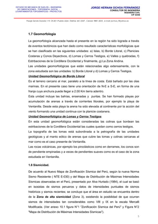 ESTUDIO DE MECANICA DE SUELOS – INGENIERIA
DE CIMENTACIONES - TOPOGRAFIA DIGITAL -
LEVANTAMIENTOS TOPOGRAFICOS – PROYECTOS
JORGE HERNAN OCHOA FERNÁNDEZ
CONSULTOR DE INGENIERIA
INGENIERO CIVIL
CIP 42446
Pasaje Senda Dorada 119, Of.201–Pueblo Libre ,Telefax: 461-2337 , Celular: 9881-3223 , e-mail: jochoa_f@yahoo.es
1.7 Geomorfología
La geomorfología alcanzada hasta el presente en la región ha sido lograda a través
de eventos tectónicos que han dado como resultado características morfológicas que
se han clasificado en las siguientes unidades: a) Islas, b) Borde Litoral, c) Planicies
Costeras y Conos Deyectivos, d) Lomas y Cerros Testigos, e) Valles y quebradas, f)
Estribaciones de la Cordillera Occidental y finalmente, g) La Zona Andina.
Las unidades geomorfológicas que están relacionadas algo extensamente, con la
zona estudiada son las unidades: b) Borde Litoral y d) Lomas y Cerros Testigos.
Unidad Geomorfológica de Borde Litoral
Es el terreno cercano al mar, paralelo a la línea de costa. Está bañado por las olas
marinas. En el presente caso tiene una orientación de N-E a S-E, en forma de una
franja cuya anchura puede llegar a 2.00 Km tierra adentro.
Esta unidad incluye las bahías, ensenadas y puntas. Se han formado playas por
acumulación de arenas a través de corrientes litorales, por ejemplo la playa de
Ventanilla. Desde esta playa la arena ha sido elevada al continente por la acción del
viento formando una unidad continua con la planicie costanera.
Unidad Geomorfológica de Lomas y Cerros Testigos
En esta unidad geomorfológica están consideradas las colinas que bordean las
estribaciones de la Cordillera Occidental las cuales quedan como cerros testigos.
La topografía de las lomas está subordinada a la petrografía de las unidades
geológicas y al manto eólico de arenas que cubre las lomas y colinas cercanas al
mar como es el caso presente de Ventanilla.
Las rocas volcánicas, por ejemplo los piroclásticos como en derrames, los conos son
de pendiente empinadas y a veces de pendientes suaves como es el caso de la zona
estudiada en Ventanilla.
1.8 Sismicidad.
De acuerdo al Nuevo Mapa de Zonificación Sísmica del Perú, según la nueva Norma
Sismo Resistente ( NTE E-030) y del Mapa de Distribución de Máximas Intensidades
Sísmicas observadas en el Perú, presentado por Alva Hurtado (1984), el cual se basó
en isosistas de sismos peruanos y datos de intensidades puntuales de sismos
históricos y sismos recientes; se concluye que el área en estudio se encuentra dentro
de la Zona de alta sismicidad (Zona 3), existiendo la posibilidad de que ocurran
sismos de intensidades tan considerables como VIII y IX en la escala Mercalli
Modificada. (Ver anexo 10.1 figura N°1 "Zonificación Sísmica del Perú" y Figura N°2
"Mapa de Distribución de Máximas Intensidades Sísmicas").
5
 