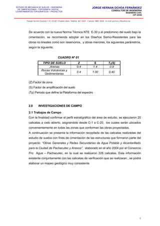 ESTUDIO DE MECANICA DE SUELOS – INGENIERIA
DE CIMENTACIONES - TOPOGRAFIA DIGITAL -
LEVANTAMIENTOS TOPOGRAFICOS – PROYECTOS
JORGE HERNAN OCHOA FERNÁNDEZ
CONSULTOR DE INGENIERIA
INGENIERO CIVIL
CIP 42446
Pasaje Senda Dorada 119, Of.201–Pueblo Libre ,Telefax: 461-2337 , Celular: 9881-3223 , e-mail: jochoa_f@yahoo.es
De acuerdo con la nueva Norma Técnica NTE E-30 y el predominio del suelo bajo la
cimentación, se recomienda adoptar en los Diseños Sismo-Resistentes para las
obras no lineales como son reservorios, y obras menores, los siguientes parámetros,
según la siguiente;
CUADRO Nº 01
TIPO DE SUELO Z S Tp(S)
,Arenas 0.4 1.4 0.9
Rocas Volcánicas y
Sedimentarias
0.4 1.00 0.40
(Z) Factor de zona
(S) Factor de amplificación del suelo
(Tp) Periodo que define la Plataforma del espectro
2.0 INVESTIGACIONES DE CAMPO
2.1 Trabajos de Campo
Con la finalidad confirmar el perfil estratigráfico del área de estudio, se ejecutaron 20
calicatas a cielo abierto, asignándole desde C-1 a C-20, los cuales serán ubicados
convenientemente en todas las zonas que conforman las obras proyectadas.
A continuación se presenta la información recopilada de las calicatas realizadas del
estudio de suelos con fines de cimentación de las estructuras que formaron parte del
proyecto: “Obras Generales y Redes Secundarias de Agua Potable y Alcantarillado
para la Ciudad de Pachacutec y Anexos”, elaborado en el año 2004 por el Consorcio
Pro Agua – Pachacutec, en la cual se realizaron 228 calicatas. Esta información
existente conjuntamente con las calicatas de verificación que se realizaran , se podrá
elaborar un mapeo geológico muy consistente.
6
 