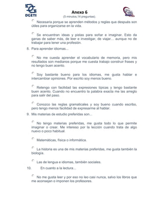 Anexo 6
(5 minutos,14 preguntas).
Necesaria porque se aprenden métodos y reglas que después son
útiles para organizarse en la vida.
Se encuentran ideas y pistas para soñar e imaginar. Esto da
ganas de saber más, de leer e investigar, de viajar… aunque no de
trabajar para tener una profesión.
8. Para aprender idiomas...
No me cuesta aprender el vocabulario de memoria, pero mis
resultados son medianos porque me cuesta trabajo construir frases y
no tengo buen acento.
Soy bastante bueno para los idiomas, me gusta hablar e
intercambiar opiniones. Por escrito soy menos bueno.
Retengo con facilidad las expresiones típicas y tengo bastante
buen acento. Cuando no encuentro la palabra exacta me las arreglo
para salir del paso.
Conozco las reglas gramaticales y soy bueno cuando escribo,
pero tengo menos facilidad de expresarme al hablar.
9. Mis materias de estudio preferidas son...
No tengo materias preferidas, me gusta todo lo que permite
imaginar o crear. Me intereso por la lección cuando trata de algo
nuevo o poco habitual.
Matemáticas, física o informática.
La historia es una de mis materias preferidas, me gusta también la
biología.
Las de lengua e idiomas, también sociales.
10. En cuanto a la lectura...
No me gusta leer y por eso no leo casi nunca, salvo los libros que
me aconsejan o imponen los profesores.
 