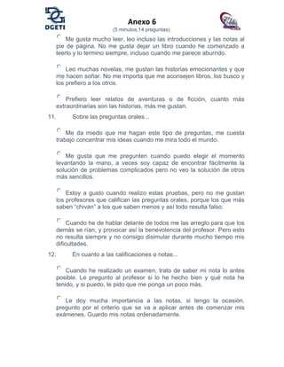 Anexo 6
(5 minutos,14 preguntas).
Me gusta mucho leer, leo incluso las introducciones y las notas al
pie de página. No me gusta dejar un libro cuando he comenzado a
leerlo y lo termino siempre, incluso cuando me parece aburrido.
Leo muchas novelas, me gustan las historias emocionantes y que
me hacen soñar. No me importa que me aconsejen libros, los busco y
los prefiero a los otros.
Prefiero leer relatos de aventuras o de ficción, cuanto más
extraordinarias son las historias, más me gustan.
11. Sobre las preguntas orales...
Me da miedo que me hagan este tipo de preguntas, me cuesta
trabajo concentrar mis ideas cuando me mira todo el mundo.
Me gusta que me pregunten cuando puedo elegir el momento
levantando la mano, a veces soy capaz de encontrar fácilmente la
solución de problemas complicados pero no veo la solución de otros
más sencillos.
Estoy a gusto cuando realizo estas pruebas, pero no me gustan
los profesores que califican las preguntas orales, porque los que más
saben “chivan” a los que saben menos y así todo resulta falso.
Cuando he de hablar delante de todos me las arreglo para que los
demás se rían, y provocar así la benevolencia del profesor. Pero esto
no resulta siempre y no consigo disimular durante mucho tiempo mis
dificultades.
12. En cuanto a las calificaciones o notas...
Cuando he realizado un examen, trato de saber mi nota lo antes
posible. Le pregunto al profesor si lo he hecho bien y qué nota he
tenido, y si puedo, le pido que me ponga un poco más.
Le doy mucha importancia a las notas, si tengo la ocasión,
pregunto por el criterio que se va a aplicar antes de comenzar mis
exámenes. Guardo mis notas ordenadamente.
 