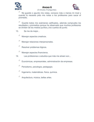 Anexo 6
(5 minutos,14 preguntas).
No guardo o apunto mis notas, conozco más o menos mi nivel y
cuando lo necesito pido mis notas a los profesores para sacar el
promedio.
Guardo todos mis exámenes calificados, además compruebo los
resultados y promedios porque he observado que muchos profesores
se olvidan de los medios puntos y los cuartos de punto.
13. Se me da mejor...
Manejar aspectos creativos.
Manejar relaciones interpersonales.
Resolver problemas lógicos.
Manejar aspectos financieros.
14. Las profesiones o estudios que más me atraen son...
Económicas, empresariales, administración de empresas.
Periodismo, psicología, pedagogía.
Ingeniería, matemáticas, física, química.
Arquitectura, música, bellas artes.
 