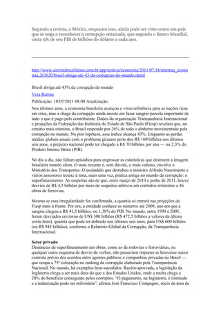 Segundo a revista, o México, enquanto isso, ainda pode ser visto como um país
que se nega a reconhecer a corrupção enraizada, que segundo o Banco Mundial,
custa 9% de seu PIB de trilhões de dólares a cada ano.




http://www.correiobraziliense.com.br/app/noticia/economia/2011/07/18/internas_econo
mia,261620/brasil-abriga-ate-43-da-corrupcao-do-mundo.shtml

Brasil abriga até 43% da corrupção do mundo
Vera Batista
Publicação: 18/07/2011 08:00 Atualização:
Nos últimos anos, a economia brasileira avançou e virou referência para as nações ricas
em crise, mas a chaga da corrupção ainda insiste em fazer sangrar parcela importante de
tudo o que é pago pelo contribuinte. Dados da organização Transparência Internacional
e projeções da Federação das Indústria do Estado de São Paulo (Fiesp) revelam que, no
cenário mais otimista, o Brasil responde por 26% de todo o dinheiro movimentado pela
corrupção no mundo. Na pior hipótese, esse índice alcança 43%. Enquanto as perdas
médias globais anuais com o problema giraram perto dos R$ 160 bilhões nos últimos
seis anos, o prejuízo nacional pode ter chegado a R$ 70 bilhões por ano — ou 2,3% do
Produto Interno Bruto (PIB).

No dia a dia, não faltam episódios para engrossar as estatísticas que destroem a imagem
brasileira mundo afora. O mais recente e, sem dúvida, o mais vultoso, envolve o
Ministério dos Transportes. O escândalo que derrubou o ministro Alfredo Nascimento e
vários assessores trouxe à tona, mais uma vez, prática antiga no mundo da corrupção: o
superfaturamento. As suspeitas são de que, entre março de 2010 e junho de 2011, houve
desvios de R$ 4,5 bilhões por meio de suspeitos aditivos em contratos referentes a 46
obras de ferrovias.

Mesmo se essa irregularidade for confirmada, a quantia só entrará nas projeções da
Fiesp mais à frente. Por ora, a entidade conhece os números até 2008, ano em que a
sangria chegou a R$ 41,5 bilhões, ou 1,38% do PIB. No mundo, entre 1990 e 2005,
foram desviados em torno de US$ 300 bilhões (R$ 472,5 bilhões a valores da última
sexta-feira), quantia que pode ter dobrado nos últimos seis anos, para US$ 600 bilhões
(ou R$ 945 bilhões), conforme o Relatório Global da Corrupção, da Transparência
Internacional.

Setor privado
Denúncias de superfaturamento em obras, como as de rodovias e ferroviárias, ou
qualquer outro esquema de desvio de verbas, não passariam impunes se houvesse maior
controle prévio dos acordos entre agentes públicos e companhias privadas no Brasil —
que ocupa a 75ª colocação no ranking da corrupção elaborado pela Transparência
Nacional. No mundo, há exemplos bem-sucedidos. Recém-aprovada, a legislação da
Inglaterra chega a ser mais dura do que a dos Estados Unidos, onde a multa chega a
20% do benefício conseguido pelos corruptos. “O pagamento, na Inglaterra, é ilimitado
e a indenização pode ser milionária”, afirma José Francisco Compagno, sócio da área de
 