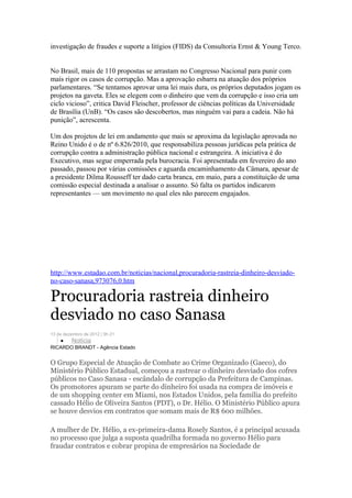 investigação de fraudes e suporte a litígios (FIDS) da Consultoria Ernst & Young Terco.


No Brasil, mais de 110 propostas se arrastam no Congresso Nacional para punir com
mais rigor os casos de corrupção. Mas a aprovação esbarra na atuação dos próprios
parlamentares. “Se tentamos aprovar uma lei mais dura, os próprios deputados jogam os
projetos na gaveta. Eles se elegem com o dinheiro que vem da corrupção e isso cria um
ciclo vicioso”, critica David Fleischer, professor de ciências políticas da Universidade
de Brasília (UnB). “Os casos são descobertos, mas ninguém vai para a cadeia. Não há
punição”, acrescenta.

Um dos projetos de lei em andamento que mais se aproxima da legislação aprovada no
Reino Unido é o de nº 6.826/2010, que responsabiliza pessoas jurídicas pela prática de
corrupção contra a administração pública nacional e estrangeira. A iniciativa é do
Executivo, mas segue emperrada pela burocracia. Foi apresentada em fevereiro do ano
passado, passou por várias comissões e aguarda encaminhamento da Câmara, apesar de
a presidente Dilma Rousseff ter dado carta branca, em maio, para a constituição de uma
comissão especial destinada a analisar o assunto. Só falta os partidos indicarem
representantes — um movimento no qual eles não parecem engajados.




http://www.estadao.com.br/noticias/nacional,procuradoria-rastreia-dinheiro-desviado-
no-caso-sanasa,973076,0.htm

Procuradoria rastreia dinheiro
desviado no caso Sanasa
13 de dezembro de 2012 | 9h 21
    •    Notícia
RICARDO BRANDT - Agência Estado


O Grupo Especial de Atuação de Combate ao Crime Organizado (Gaeco), do
Ministério Público Estadual, começou a rastrear o dinheiro desviado dos cofres
públicos no Caso Sanasa - escândalo de corrupção da Prefeitura de Campinas.
Os promotores apuram se parte do dinheiro foi usada na compra de imóveis e
de um shopping center em Miami, nos Estados Unidos, pela família do prefeito
cassado Hélio de Oliveira Santos (PDT), o Dr. Hélio. O Ministério Público apura
se houve desvios em contratos que somam mais de R$ 600 milhões.

A mulher de Dr. Hélio, a ex-primeira-dama Rosely Santos, é a principal acusada
no processo que julga a suposta quadrilha formada no governo Hélio para
fraudar contratos e cobrar propina de empresários na Sociedade de
 