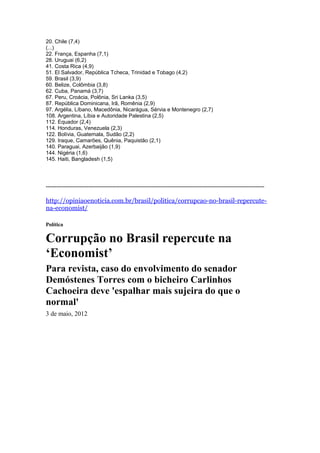 20. Chile (7,4)
(...)
22. França, Espanha (7,1)
28. Uruguai (6,2)
41. Costa Rica (4,9)
51. El Salvador, República Tcheca, Trinidad e Tobago (4,2)
59. Brasil (3,9)
60. Belize, Colômbia (3,8)
62. Cuba, Panamá (3,7)
67. Peru, Croácia, Polônia, Sri Lanka (3,5)
87. República Dominicana, Irã, Romênia (2,9)
97. Argélia, Líbano, Macedônia, Nicarágua, Sérvia e Montenegro (2,7)
108. Argentina, Líbia e Autoridade Palestina (2,5)
112. Equador (2,4)
114. Honduras, Venezuela (2,3)
122. Bolívia, Guatemala, Sudão (2,2)
129. Iraque, Camarões, Quênia, Paquistão (2,1)
140. Paraguai, Azerbaijão (1,9)
144. Nigéria (1,6)
145. Haiti, Bangladesh (1,5)




--------------------------------------------------------------------------------------------------------------------------

http://opiniaoenoticia.com.br/brasil/politica/corrupcao-no-brasil-repercute-
na-economist/

Política

Corrupção no Brasil repercute na
‘Economist’
Para revista, caso do envolvimento do senador
Demóstenes Torres com o bicheiro Carlinhos
Cachoeira deve 'espalhar mais sujeira do que o
normal'
3 de maio, 2012
 