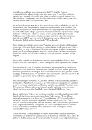 vendidos ou cedidos a terceiros por meio da SPU. Em São Paulo, a
responsabilidade sobre o destino dos terrenos era de Evangelina, militante
petista, que, na esteira do escândalo, foi exonerada do cargo de assessora do
Ministério do Planejamento em Brasília, onde atuava desde o começo de 2012,
quando deixou o escritório paulista da SPU.

Os imóveis da antiga rede ferroviária, cerca de 50 mil em todo País, são alvo de
empresários, que almejam fazer negócios com os terrenos, e de prefeitos, que
querem municipalizar áreas remanescentes da antiga Fepasa e incorporadas à
RFFSA. Entre 2009 e hoje, 65 cidades paulistas receberam 117 imóveis da antiga
rede que pertenciam à União. O Estado apurou que prefeitos procuraram
Valdemar para pedir ajuda a fim de conseguir assinar o termo de cessão dos
imóveis com a SPU, que, por meio de Evangelina, tocava o Programa de
Destinação do Patrimônio da Antiga RFFSA no Estado.

Base. Em 2011, o Estado revelou que Valdemar atuou em órgãos públicos para
conseguir a liberação dos terrenos a prefeitos. Em 2010, ele esteve com Vieira e
Evangelina em uma cerimônia em Barretos, no interior paulista, para assinar
um termo de guarda provisória, no qual o município receberia uma área onde
havia funcionado um pátio de manobras e uma garagem de carros da antiga
Fepasa.

Procurada, a Prefeitura de Barretos disse não ter convidado Valdemar nem
Paulo Vieira para a cerimônia. Apenas Evangelina, como representante da SPU.

Em setembro de 2009, Evangelina autorizou o repasse para Mogi das Cruzes,
base eleitoral de Valdemar, de um terreno de mais de 10 mil metros quadrados.
O imóvel pertencia ao município, mas havia sido adquirido pelo governo federal
em 1959. Valdemar atuou nos bastidores para conseguir o termo de "reversão de
doação", já que o local havia pertencido à prefeitura.

Quando conseguiu o aval da SPU, assinou o termo como testemunha, ao lado de
Evangelina. "Agradeço à Evangelina, que não mediu esforços para dar agilidade
a um processo de tamanha importância, e também ao deputado Valdemar Costa
Neto, que nos últimos seis meses fez um trabalho sigiloso e árduo em torno
disso", declarou o prefeito da cidade, Marco Bertaiolli (PSD), na época.

Laços. Valdemar e Vieira eram próximos. A polícia identificou pelo menos 1.169
ligações feitas de um restaurante japonês de Vieira para o PR, partido do
deputado condenado pelo Supremo Tribunal Federal (STF) no escândalo do
mensalão. E-mails interceptados pela PF indicam ainda que Paulo Vieira
tentava articular a compra de terrenos da antiga RFFSA em Santos, que ficavam
sob a responsabilidade de Evangelina. Ele trocou mensagens sobre o assunto
com o ex-senador Gilberto Miranda, em 2009, e com o advogado Marco
Antonio Martorelli, em 2010.

Ainda em 2009, Vieira conseguiu indicar o inventariante da rede ferroviária,
José Francisco da Silva Cruz, com a ajuda de Rosemary Noronha, então chefe de
gabinete da Presidência da República em São Paulo, responsável pela nomeação
 