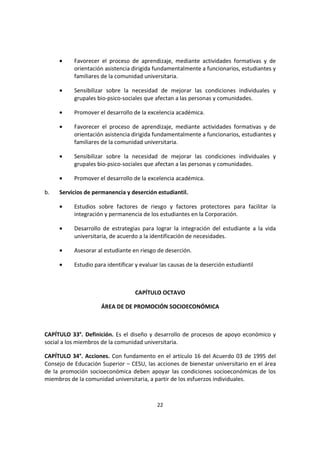22
• Favorecer el proceso de aprendizaje, mediante actividades formativas y de
orientación asistencia dirigida fundamentalmente a funcionarios, estudiantes y
familiares de la comunidad universitaria.
• Sensibilizar sobre la necesidad de mejorar las condiciones individuales y
grupales bio-psico-sociales que afectan a las personas y comunidades.
• Promover el desarrollo de la excelencia académica.
• Favorecer el proceso de aprendizaje, mediante actividades formativas y de
orientación asistencia dirigida fundamentalmente a funcionarios, estudiantes y
familiares de la comunidad universitaria.
• Sensibilizar sobre la necesidad de mejorar las condiciones individuales y
grupales bio-psico-sociales que afectan a las personas y comunidades.
• Promover el desarrollo de la excelencia académica.
b. Servicios de permanencia y deserción estudiantil.
• Estudios sobre factores de riesgo y factores protectores para facilitar la
integración y permanencia de los estudiantes en la Corporación.
• Desarrollo de estrategias para lograr la integración del estudiante a la vida
universitaria, de acuerdo a la identificación de necesidades.
• Asesorar al estudiante en riesgo de deserción.
• Estudio para identificar y evaluar las causas de la deserción estudiantil
CAPÍTULO OCTAVO
ÁREA DE DE PROMOCIÓN SOCIOECONÓMICA
CAPÍTULO 33°. Definición. Es el diseño y desarrollo de procesos de apoyo económico y
social a los miembros de la comunidad universitaria.
CAPÍTULO 34°. Acciones. Con fundamento en el artículo 16 del Acuerdo 03 de 1995 del
Consejo de Educación Superior – CESU, las acciones de bienestar universitario en el área
de la promoción socioeconómica deben apoyar las condiciones socioeconómicas de los
miembros de la comunidad universitaria, a partir de los esfuerzos individuales.
 