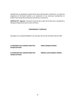 26
equidad para no desatender ninguna de las áreas del bienestar universitario. Los costos de
programas de formación docente y de subvención en las matrículas estudiantiles no
pueden hacer parte del presupuesto de bienestar universitario.
ARTÍCULO 42°. Vigencia. El presente Acuerdo rige a partir de la fecha de su aprobación y
deroga las disposiciones que le sean contrarias.
COMUNÍQUESE Y CÚMPLASE
Aprobado en la ciudad de Medellín a los ocho días del mes de noviembre del año 2011
EL PRESIDENTE DEL CONSEJO DIRECTIVO JORGE VÁSQUEZ POSADA
(Original firmado)
EL SECRETARIO DEL CONSEJO DIRECTIVO MÓNICA LUCÍA GRANDA VIVEROS
(Original firmado)
 