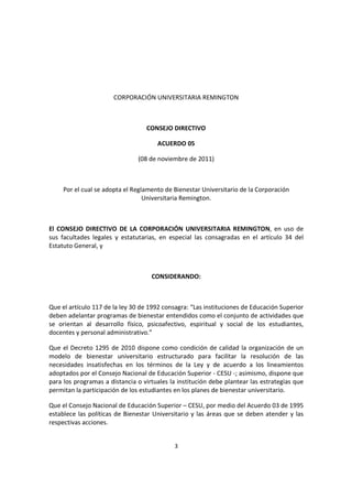 3
CORPORACIÓN UNIVERSITARIA REMINGTON
CONSEJO DIRECTIVO
ACUERDO 05
(08 de noviembre de 2011)
Por el cual se adopta el Reglamento de Bienestar Universitario de la Corporación
Universitaria Remington.
El CONSEJO DIRECTIVO DE LA CORPORACIÓN UNIVERSITARIA REMINGTON, en uso de
sus facultades legales y estatutarias, en especial las consagradas en el artículo 34 del
Estatuto General, y
CONSIDERANDO:
Que el artículo 117 de la ley 30 de 1992 consagra: “Las instituciones de Educación Superior
deben adelantar programas de bienestar entendidos como el conjunto de actividades que
se orientan al desarrollo físico, psicoafectivo, espiritual y social de los estudiantes,
docentes y personal administrativo.”
Que el Decreto 1295 de 2010 dispone como condición de calidad la organización de un
modelo de bienestar universitario estructurado para facilitar la resolución de las
necesidades insatisfechas en los términos de la Ley y de acuerdo a los lineamientos
adoptados por el Consejo Nacional de Educación Superior - CESU -; asimismo, dispone que
para los programas a distancia o virtuales la institución debe plantear las estrategias que
permitan la participación de los estudiantes en los planes de bienestar universitario.
Que el Consejo Nacional de Educación Superior – CESU, por medio del Acuerdo 03 de 1995
establece las políticas de Bienestar Universitario y las áreas que se deben atender y las
respectivas acciones.
 