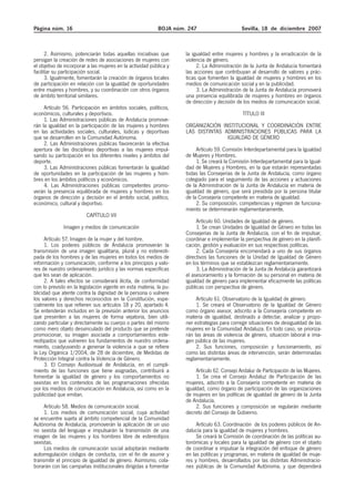 Página núm. 16                                             BOJA núm. 247                       Sevilla, 18 de diciembre 2007



      2. Asimismo, potenciarán todas aquellas iniciativas que       la igualdad entre mujeres y hombres y la erradicación de la
persigan la creación de redes de asociaciones de mujeres con        violencia de género.
el objetivo de incorporar a las mujeres en la actividad pública y        2. La Administración de la Junta de Andalucía fomentará
facilitar su participación social.                                  las acciones que contribuyan al desarrollo de valores y prác-
      3. Igualmente, fomentarán la creación de órganos locales      ticas que fomenten la igualdad de mujeres y hombres en los
de participación en relación con la igualdad de oportunidades       medios de comunicación social y en la publicidad.
entre mujeres y hombres, y su coordinación con otros órganos             3. La Administración de la Junta de Andalucía promoverá
de ámbito territorial similares.                                    una presencia equilibrada de mujeres y hombres en órganos
                                                                    de dirección y decisión de los medios de comunicación social.
     Artículo 56. Participación en ámbitos sociales, políticos,
económicos, culturales y deportivos.                                                           TÍTULO III
     1. Las Administraciones públicas de Andalucía promove-
rán la igualdad en la participación de las mujeres y hombres        ORGANIZACIÓN INSTITUCIONAL Y COORDINACIÓN ENTRE
en las actividades sociales, culturales, lúdicas y deportivas       LAS DISTINTAS ADMINISTRACIONES PÚBLICAS PARA LA
que se desarrollen en la Comunidad Autónoma.                                       IGUALDAD DE GÉNERO
     2. Las Administraciones públicas favorecerán la efectiva
apertura de las disciplinas deportivas a las mujeres impul-              Artículo 59. Comisión Interdepartamental para la Igualdad
sando su participación en los diferentes niveles y ámbitos del      de Mujeres y Hombres.
deporte.                                                                 1. Se creará la Comisión Interdepartamental para la Igual-
     3. Las Administraciones públicas fomentarán la igualdad        dad de Mujeres y Hombres, en la que estarán representadas
de oportunidades en la participación de las mujeres y hom-          todas las Consejerías de la Junta de Andalucía, como órgano
bres en los ámbitos políticos y económicos.                         colegiado para el seguimiento de las acciones y actuaciones
     4. Las Administraciones públicas competentes promo-            de la Administración de la Junta de Andalucía en materia de
verán la presencia equilibrada de mujeres y hombres en los          igualdad de género, que será presidida por la persona titular
órganos de dirección y decisión en el ámbito social, político,      de la Consejería competente en materia de igualdad.
económico, cultural y deportivo.                                         2. Su composición, competencias y régimen de funciona-
                                                                    miento se determinarán reglamentariamente.
                         CAPÍTULO VII
                                                                         Artículo 60. Unidades de Igualdad de género.
              Imagen y medios de comunicación                            1. Se crean Unidades de Igualdad de Género en todas las
                                                                    Consejerías de la Junta de Andalucía, con el fin de impulsar,
      Artículo 57. Imagen de la mujer y del hombre.                 coordinar e implementar la perspectiva de género en la planifi-
      1. Los poderes públicos de Andalucía promoverán la            cación, gestión y evaluación en sus respectivas políticas.
transmisión de una imagen igualitaria, plural y no estereoti-            2. Cada Consejería encomendará a uno de sus órganos
pada de los hombres y de las mujeres en todos los medios de         directivos las funciones de la Unidad de Igualdad de Género
información y comunicación, conforme a los principios y valo-       en los términos que se establezcan reglamentariamente.
res de nuestro ordenamiento jurídico y las normas específicas            3. La Administración de la Junta de Andalucía garantizará
que les sean de aplicación.                                         el asesoramiento y la formación de su personal en materia de
      2. A tales efectos se considerará ilícita, de conformidad     igualdad de género para implementar eficazmente las políticas
con lo previsto en la legislación vigente en esta materia, la pu-   públicas con perspectiva de género.
blicidad que atente contra la dignidad de la persona o vulnere
los valores y derechos reconocidos en la Constitución, espe-             Artículo 61. Observatorio de la Igualdad de género.
cialmente los que refieren sus artículos 18 y 20, apartado 4.            1. Se creará el Observatorio de la Igualdad de Género
Se entenderán incluidos en la previsión anterior los anuncios       como órgano asesor, adscrito a la Consejería competente en
que presenten a las mujeres de forma vejatoria, bien utili-         materia de igualdad, destinado a detectar, analizar y propo-
zando particular y directamente su cuerpo o partes del mismo        ner estrategias para corregir situaciones de desigualdad de las
como mero objeto desvinculado del producto que se pretende          mujeres en la Comunidad Andaluza. En todo caso, se prioriza-
promocionar, su imagen asociada a comportamientos este-             rán las áreas de violencia de género, situación laboral e ima-
reotipados que vulneren los fundamentos de nuestro ordena-          gen pública de las mujeres.
miento, coadyuvando a genenar la violencia a que se refiere              2. Sus funciones, composición y funcionamiento, así
la Ley Orgánica 1/2004, de 28 de diciembre, de Medidas de           como las distintas áreas de intervención, serán determinadas
Protección Integral contra la Violencia de Género.                  reglamentariamente.
      3. El Consejo Audiovisual de Andalucía, en el cumpli-
miento de las funciones que tiene asignadas, contribuirá a               Artículo 62. Consejo Andaluz de Participación de las Mujeres.
fomentar la igualdad de género y los comportamientos no                  1. Se crea el Consejo Andaluz de Participación de las
sexistas en los contenidos de las programaciones ofrecidas          mujeres, adscrito a la Consejería competente en materia de
por los medios de comunicación en Andalucía, así como en la         igualdad, como órgano de participación de las organizaciones
publicidad que emitan.                                              de mujeres en las políticas de igualdad de género de la Junta
                                                                    de Andalucía.
     Artículo 58. Medios de comunicación social.                         2. Sus funciones y composición se regularán mediante
     1. Los medios de comunicación social, cuya actividad           decreto del Consejo de Gobierno.
se encuentre sujeta al ámbito competencial de la Comunidad
Autónoma de Andalucía, promoverán la aplicación de un uso                Artículo 63. Coordinación de los poderes públicos de An-
no sexista del lenguaje e impulsarán la transmisión de una          dalucía para la igualdad de mujeres y hombres.
imagen de las mujeres y los hombres libre de estereotipos                Se creará la Comisión de coordinación de las políticas au-
sexistas.                                                           tonómicas y locales para la igualdad de género con el objeto
     Los medios de comunicación social adoptarán mediante           de coordinar e impulsar la integración del enfoque de género
autorregulación códigos de conducta, con el fin de asumir y         en las políticas y programas, en materia de igualdad de muje-
transmitir el principio de igualdad de género. Asimismo, cola-      res y hombres, desarrollados por las distintas Administracio-
borarán con las campañas institucionales dirigidas a fomentar       nes públicas de la Comunidad Autónoma, y que dependerá
 