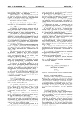 Sevilla, 18 de diciembre 2007                               BOJA núm. 247                                           Página núm. 9



personalidad jurídica propia en los que sea mayoritaria la re-       lidades familiares, de las tareas domésticas y del cuidado de
presentación directa de la Junta de Andalucía.                       las personas en situación de dependencia.
     b) A las entidades que integran la Administración Local,             5. La adopción de las medidas específicas necesarias
sus organismos autónomos, consorcios, fundaciones y demás            destinadas a eliminar las desigualdades de hecho por razón de
entidades con personalidad jurídica propia en los que sea ma-        sexo que pudieran existir en los diferentes ámbitos.
yoritaria la representación directa de dichas entidades.                  6. La especial protección del derecho a la igualdad de
     c) Al sistema universitario andaluz.                            trato de aquellas mujeres o colectivos de mujeres que se en-
                                                                     cuentren en riesgo de padecer múltiples situaciones de discri-
      3. Igualmente, será de aplicación a las personas físicas y     minación.
jurídicas, en los términos establecidos en la presente Ley.               7. La promoción del acceso a los recursos de todo tipo
                                                                     a las mujeres que viven en el medio rural y su participación
      Artículo 3. Definiciones.                                      plena, igualitaria y efectiva en la economía y en la sociedad.
      1. Se entiende por discriminación directa por razón de              8. El fomento de la participación o composición equili-
sexo la situación en que se encuentra una persona que sea,           brada de mujeres y hombres en los distintos órganos de repre-
haya sido o pudiera ser tratada, en atención a su sexo, de ma-       sentación y de toma de decisiones, así como en las candidatu-
nera menos favorable que otra en situación equiparable.              ras a las elecciones al Parlamento de Andalucía.
      2. Se entiende por discriminación indirecta por razón de            9. El impulso de las relaciones entre las distintas Adminis-
sexo la situación en que la aplicación de una disposición, crite-    traciones, instituciones y agentes sociales sustentadas en los
rio o práctica aparentemente neutros pone a las personas de          principios de colaboración, coordinación y cooperación, para
un sexo en desventaja particular con respecto a las personas         garantizar la igualdad entre mujeres y hombres.
del otro, salvo que la aplicación de dicha disposición, criterio o        10. La adopción de las medidas necesarias para eliminar
práctica pueda justificarse objetivamente en atención a una fi-      el uso sexista del lenguaje, y garantizar y promover la utiliza-
nalidad legítima y que los medios para alcanzar dicha finalidad      ción de una imagen de las mujeres y los hombres, fundamen-
sean necesarios y adecuados.                                         tada en la igualdad de sexos, en todos los ámbitos de la vida
      3. Se entiende por representación equilibrada aquella si-      pública y privada.
tuación que garantice la presencia de mujeres y hombres de                11. La adopción de las medidas necesarias para permitir
forma que, en el conjunto de personas a que se refiera, cada         la compatibilidad efectiva entre responsabilidades laborales,
sexo ni supere el sesenta por ciento ni sea menos del cua-           familiares y personales de las mujeres y los hombres en An-
renta por ciento.                                                    dalucía.
      4. El condicionamiento de un derecho o de una expecta-              12 . El impulso de la efectividad del principio de igualdad
tiva de derecho a la aceptación de una situación constitutiva        en las relaciones entre particulares.
de acoso sexual o de acoso por razón de sexo se considerará               13. La incorporación del principio de igualdad de género y
acto de discriminación por razón de sexo. Tendrá la misma            la coeducación en el sistema educativo.
consideración cualquier tipo de acoso.                                    14. La adopción de medidas que aseguren la igualdad
      5. Se entiende por transversalidad el instrumento para         entre hombres y mujeres en lo que se refiere al acceso al em-
integrar la perspectiva de género en el ejercicio de las compe-      pleo, a la formación, promoción profesional, igualdad salarial y
tencias de las distintas políticas y acciones públicas, desde la     a las condiciones de trabajo.
consideración sistemática de la igualdad de género.
      6. Se entiende por acoso sexual la situación en que se                                    TÍTULO I
produce cualquier comportamiento verbal, no verbal o físico de
índole sexual, con el propósito o el efecto de atentar contra la            POLÍTICAS PÚBLICAS PARA LA PROMOCIÓN DE
dignidad de una persona, en particular cuando se crea un en-                         LA IGUALDAD DE GÉNERO
torno intimidatorio, hostil, degradante, humillante u ofensivo.
      7. Se entiende por acoso por razón de sexo la situación en                               CAPÍTULO I
que se produce un comportamiento relacionado con el sexo
de una persona, con el propósito o el efecto de atentar contra       Integración de la perspectiva de género en las políticas públicas
la dignidad de la persona y crear un entorno intimidatorio, hos-
til, degradante, humillante u ofensivo.                                   Artículo 5. Transversalidad de género.
                                                                          Los poderes públicos potenciarán que la perspectiva de la
     Artículo 4. Principios generales.                               igualdad de género esté presente en la elaboración, ejecución
     Para la consecución del objeto de esta ley, serán princi-       y seguimiento de las disposiciones normativas, de las políticas
pios generales de actuación de los poderes públicos de Anda-         en todos los ámbitos de actuación, considerando sistemática-
lucía, en el marco de sus competencias:                              mente las prioridades y necesidades propias de las mujeres y
                                                                     de los hombres, teniendo en cuenta su incidencia en la situa-
     1. La igualdad de trato entre mujeres y hombres, que su-        ción específica de unas y otros, al objeto de adaptarlas para
pone la ausencia de toda discriminación, directa o indirecta,        eliminar los efectos discriminatorios y fomentar la igualdad de
por razón de sexo, en los ámbitos económico, político, social,       género.
laboral, cultural y educativo, en particular, en lo que se refiere
al empleo, a la formación profesional y a las condiciones de              Artículo 6. Evaluación de impacto de género.
trabajo.                                                                  1. Los poderes públicos de Andalucía incorporarán la eva-
     2. La adopción de las medidas necesarias para la elimina-       luación del impacto de género en el desarrollo de sus compe-
ción de la discriminación y, especialmente, aquellas que inci-       tencias, para garantizar la integración del principio de igualdad
dan en la creciente feminización de la pobreza.                      entre hombres y mujeres.
     3. El reconocimiento de la maternidad, biológica o no bio-           2. Todos los proyectos de ley, disposiciones reglamenta-
lógica, como un valor social, evitando los efectos negativos en      rias y planes que apruebe el Consejo de Gobierno incorpora-
los derechos de las mujeres y la consideración de la paterni-        rán, de forma efectiva, el objetivo de la igualdad por razón de
dad en un contexto familiar y social de corresponsabilidad, de       género. A tal fin, en el proceso de tramitación de esas decisio-
acuerdo con los nuevos modelos de familia.                           nes, deberá emitirse, por parte de quien reglamentariamente
     4. El fomento de la corresponsabilidad, a través del re-        corresponda, un informe de evaluación del impacto de género
parto equilibrado entre mujeres y hombres de las responsabi-         del contenido de las mismas.
 
