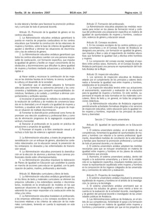 Sevilla, 18 de diciembre 2007                                  BOJA núm. 247                                          Página núm. 11



la vida laboral y familiar para favorecer la promoción profesio-             Artículo 17. Formación del profesorado.
nal y curricular de todo el personal docente.                                La Administración educativa adoptará las medidas nece-
                                                                        sarias para incluir en los planes de formación inicial y conti-
     Artículo 15. Promoción de la igualdad de género en los             nua del profesorado una preparación específica en materia de
centros educativos.                                                     igualdad de oportunidades de mujeres y hombres, coeduca-
     1. La Administración educativa andaluza garantizará la             ción, violencia de género y educación sexual.
puesta en marcha de proyectos coeducativos en los centros
educativos que fomenten la construcción de las relaciones de                  Artículo 18. Consejos escolares.
mujeres y hombres, sobre la base de criterios de igualdad que                 1. En los consejos escolares de los centros públicos y pri-
ayuden a identificar y eliminar las situaciones de discrimina-          vados concertados y en el Consejo Escolar de Andalucía se
ción y las de violencia de género.                                      designará una persona, con formación en igualdad de género,
     2. La Administración educativa andaluza garantizará que            que impulse y lleve a cabo el seguimiento de medidas educa-
                                                                        tivas que fomenten la igualdad real y efectiva entre hombres
todos los centros educativos cuenten con una persona respon-            y mujeres.
sable de coeducación, con formación específica, que impulse                   2. La composición del consejo escolar respetará el equi-
la igualdad de género y facilite un mayor conocimiento de los           librio entre ambos sexos. Asimismo, en el Consejo Escolar de
obstáculos y discriminaciones que dificultan la plena igualdad          Andalucía participará una persona en representación del Insti-
de mujeres y hombres mediante actuaciones y actividades di-             tuto Andaluz de la Mujer.
rigidas a:
                                                                             Artículo 19. Inspección educativa.
     a) Hacer visible y reconocer la contribución de las muje-               1. Los servicios de inspección educativa de Andalucía
res en las distintas facetas de la historia, la ciencia, la política,   velarán por el cumplimiento de los principios y valores desti-
la cultura y el desarrollo de la sociedad.                              nados a fomentar la igualdad real entre mujeres y hombres,
     b) Garantizar que el alumnado adquiera la formación                establecidos en la presente Ley.
adecuada para fomentar su autonomía personal y los cono-                     2. La inspección educativa tendrá entre sus actuaciones
cimientos y habilidades para compartir responsabilidades do-            el asesoramiento, supervisión y evaluación de la educación
mésticas, familiares y de cuidado, y contribuir a eliminar com-         para la igualdad de mujeres y hombres. En este sentido, su-
portamientos y actitudes sexistas.                                      pervisará el respeto de esta normativa en los materiales curri-
     c) Incorporar el aprendizaje de métodos no violentos para          culares, libros de texto y, en general, en todas las programa-
la resolución de conflictos y de modelos de convivencia basa-           ciones didácticas.
dos en la diversidad y en el respeto a la igualdad de mujeres y              3. La Administración educativa de Andalucía organizará
hombres, y visualizar ante el alumnado a los grupos de muje-            periódicamente actividades formativas dirigidas a los servicios
res en situación de múltiple discriminación.                            de inspección educativa, sobre educación para la igualdad en-
     d) Fomentar la diversificación profesional como forma de           tre mujeres y hombres, inspirada en los principios de plura-
promover una elección académica y profesional libre y como              lismo y diversidad.
vía de eliminación progresiva de la segregación ocupacional                          Sección 2.ª Enseñanza universitaria
vertical y horizontal.
     e) Asesorar al profesorado en la puesta en práctica de                  Artículo 20. Igualdad de oportunidades en la Educación
actuaciones o proyectos de igualdad.                                    Superior.
     f) Promover el respeto a la libre orientación sexual y el               1. El sistema universitario andaluz, en el ámbito de sus
rechazo a todo tipo de violencia o agresión sexual.                     competencias, fomentará la igualdad de oportunidades de mu-
                                                                        jeres y hombres con relación a la carrera profesional. Igual-
     3. La Administración educativa, a través de programas de           mente, desarrollará medidas de conciliación de la vida laboral
sensibilización con un enfoque de género, abordará los conte-           y familiar para favorecer la promoción profesional y curricular
nidos relacionados con la educación sexual, la prevención de            de todo el personal docente y no docente.
los embarazos no deseados y las enfermedades de transmi-                     2. El sistema universitario andaluz adoptará las medidas
sión sexual.                                                            necesarias para que se incluyan enseñanzas en materia de
     4. La Administración educativa promoverá la diversifica-           igualdad entre mujeres y hombres en los planes de estudios
ción en la elección de alumnos y alumnas hacia carreras pro-            universitarios que proceda.
fesionales donde estén infrarrepresentados.                                  3. Asimismo, el sistema universitario andaluz, dentro del
     5. La Administración educativa impulsará la elaboración            respeto a la autonomía universitaria, y a tenor de lo estable-
de Planes de Igualdad en Educación que posibiliten la puesta            cido en su legislación específica, impulsará medidas para pro-
en marcha de acciones para educar en igualdad, con la parti-            mover la representación equilibrada entre mujeres y hombres
cipación de padres, madres, profesorado y alumnado.                     en la composición de los órganos colegiados de las universida-
                                                                        des y comisiones de selección y evaluación.
     Artículo 16. Materiales curriculares y libros de texto.
     1. La Administración educativa andaluza garantizará que                 Artículo 21. Proyectos de investigación.
                                                                             1. El sistema universitario andaluz impulsará la presencia
en los libros de texto y materiales curriculares se eliminen los        equilibrada de mujeres y hombres en el ámbito de la investiga-
prejuicios culturales y los estereotipos sexistas o discrimina-         ción, la ciencia y la tecnología.
torios, incidiendo en la erradicación de modelos en los que                  2. El sistema universitario andaluz promoverá que se
aparezcan situaciones de desigualdad y violencia de género,             reconozcan los estudios de género como mérito a tener en
valorando los que mejor respondan a la coeducación entre las            cuenta en la evaluación de la actividad docente, investigadora
niñas y los niños.                                                      y de gestión del personal docente e investigador de las univer-
     2. La Administración educativa trasladará al profesorado,          sidades públicas de Andalucía.
a las empresas editoriales y a los consejos escolares las ins-               3. Las Administraciones públicas de Andalucía, en el ám-
trucciones relativas a los criterios de selección de los mate-          bito de sus competencias, fomentarán el apoyo a la formación
riales curriculares, teniendo en cuenta lo expresado en este            y a la investigación en materia de igualdad entre mujeres y
precepto.                                                               hombres y promoverán y velarán por que en los proyectos de
 