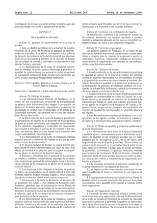 Página núm. 12                                             BOJA núm. 247                       Sevilla, 18 de diciembre 2007



investigación de los que se puedan extraer resultados para las      dichos estudios será difundido, con el fin de dar a conocer su
personas tengan en cuenta la perspectiva de género.                 contribución a la economía y a la sociedad andaluza.

                          CAPÍTULO II                                   Artículo 24. Incentivos a la contratación de mujeres.
                                                                        Se establecerán incentivos a la contratación estable de
                 De la igualdad en el empleo                        las mujeres, atendiendo con carácter prioritario a aquellos
                                                                    sectores y categorías laborales en los que se encuentren su-
      Artículo 22. Igualdad de oportunidades en el acceso al        brepresentadas, así como a sus situaciones singulares.
empleo.
      1. Será un objetivo prioritario de la actuación de la Admi-         Artículo 25. Promoción empresarial.
nistración de la Junta de Andalucía la igualdad de oportuni-              Los poderes públicos de Andalucía, en el marco de sus
dades en el empleo. A tal efecto, se llevarán a cabo políticas      políticas de fomento empresarial, contemplarán ayudas espe-
de fomento del empleo y actividad empresarial que impulsen          cíficas a mujeres para la creación de empresas o ayudas al
la presencia de mujeres y hombres en el mercado de trabajo          autoempleo. Asimismo, establecerán medidas de formación,
con un empleo de calidad, y una mejor conciliación de la vida       asesoramiento y seguimiento que permitan la consolidación
laboral, familiar y personal.                                       de los proyectos empresariales.
      2. La Administración de la Junta de Andalucía desarro-
llará las medidas de acción positiva destinadas a garantizar la           Artículo 26. Calidad en el empleo.
igualdad de oportunidades y la superación de las situaciones              1. La Administración de la Junta de Andalucía garantizará
de segregación profesional, tanto vertical como horizontal, así     la igualdad de género en el acceso al empleo. En especial,
como las que supongan desigualdades retributivas.                   incidirá en aspectos relacionados con la estabilidad, la calidad
                                                                    y la igualdad de remuneración entre mujeres y hombres. Asi-
Sección 1.ª De la igualdad laboral en el sector privado y en la     mismo, fomentará la igualdad en la promoción profesional, en
                   Función Pública andaluza                         la participación en procesos de formación continua, en el de-
                                                                    sarrollo de la trayectoria profesional, y velará por la prevención
Subsección 1.ª Igualdad en el ámbito laboral en el sector privado   del acoso sexual y acoso por razón de sexo.
                                                                          2. La Administración de la Junta de Andalucía garantizará
      Artículo 23. Políticas de empleo.                             la igualdad de oportunidades en todas las facetas de la re-
      1. Las Administraciones Públicas de Andalucía, en el          lación laboral y, en especial, en relación con la igualdad de
marco de sus competencias, impulsarán la transversalidad            retribución por trabajo de igual valor. A tal fin, promoverá que,
de género como instrumento para integrar la perspectiva de          en los planes de actuación de la Inspección de Trabajo y Se-
género en el diseño, ejecución, seguimiento y evaluación de         guridad Social, tenga carácter prioritario el cumplimiento del
las políticas de empleo que se desarrollen en el ámbito de la       principio de igualdad de oportunidades en el ámbito laboral y
Comunidad Autónoma, incluyéndose, en su caso, las medidas           del empleo.
específicas y necesarias.                                                 3. Las Administraciones públicas de Andalucía, con la co-
      2. La Administración de la Junta de Andalucía garantizará     laboración de los agentes sociales, incentivarán la calidad en
la participación de mujeres en el desarrollo de los programas       el empleo y la promoción de la igualdad de mujeres y hombres.
de políticas activas de empleo, que aseguren la coordinación
de los diferentes dispositivos y contemplen las necesidades              Artículo 27. Planes de igualdad y presencia equilibrada en
que impidan o dificulten el acceso de las mujeres a los mis-        el sector empresarial.
mos, con especial atención a las mujeres que presenten una               1. La Administración de la Junta de Andalucía fomentará
mayor vulnerabilidad y discriminación.                              y prestará apoyo y asesoramiento para la elaboración de los
      3. La Administración de la Junta de Andalucía prestará        planes de igualdad en las empresas privadas que no estén
especial atención a colectivos de mujeres en los que se unan        obligadas por la Ley Orgánica 3/2007, de 22 de marzo, para
varias causas de discriminación.                                    la igualdad efectiva de mujeres y hombres. Dichos planes, sin
      4. El Servicio Andaluz de Empleo no podrá tramitar nin-       perjuicio de lo dispuesto en la normativa básica sobre la ma-
guna oferta de empleo discriminatoria por razón de sexo. A tal      teria, deberán contemplar medidas para el acceso al empleo,
efecto, se formará a su personal para incorporar la perspec-        la promoción, la formación, la igualdad retributiva; medidas
tiva de género en el proceso de inserción laboral.                  para fomentar la conciliación de la vida familiar y laboral, la
      5. Asimismo, posibilitará que el personal de los servicios    protección frente el acoso sexual y el acoso por razón de sexo,
de empleo y entidades colaboradoras disponga de la forma-           así como incluir criterios y mecanismos de seguimiento, eva-
ción necesaria en igualdad de oportunidades, para la incorpo-       luación y actuación.
ración efectiva de la perspectiva de género en el proceso de             2. Las empresas procurarán la presencia equilibrada de
inserción laboral.                                                  mujeres y hombres en sus órganos de dirección.
      6. Las empresas están obligadas a respetar la igualdad             3. Las organizaciones empresariales procurarán la pre-
de trato y de oportunidades en el ámbito laboral y, con esta        sencia equilibrada de mujeres y hombres en sus órganos de
finalidad, deberán adoptar medidas dirigidas a evitar cualquier     dirección.
tipo de discriminación laboral entre mujeres y hombres.                  4. Los programas de formación incluidos en los Planes de
      7. Corresponde a la Junta de Andalucía, en el marco de        Igualdad de las empresas priorizarán las acciones formativas
la legislación del Estado y del Estatuto de Autonomía para          cuyo objetivo sea la igualdad entre mujeres y hombres dentro
Andalucía, garantizar que en la elaboración de los Planes de        de la organización.
Actuación de la Inspección de Trabajo se recoja como objetivo
prioritario la actuación contra la discriminación laboral directa        Artículo 28. Negociación colectiva.
e indirecta, para tal fin se dotará de los recursos necesarios           1. Partiendo del pleno respeto al principio constitucional
para la eficacia de las actuaciones.                                de la autonomía en la negociación colectiva, la Administración
      8. La Administración de la Junta de Andalucía realizará       de la Junta de Andalucía fomentará la inclusión de cláusulas
estudios sobre las estimaciones del valor económico que tiene       destinadas a promover y garantizar la igualdad de oportunida-
el trabajo doméstico y el cuidado de las personas que se rea-       des y la no discriminación por razón de género en la negocia-
liza en la Comunidad Autónoma de Andalucía. El resultado de         ción colectiva en Andalucía. Se promoverá la elaboración de
 