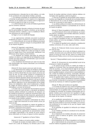 Sevilla, 18 de diciembre 2007                               BOJA núm. 247                                          Página núm. 13



recomendaciones o cláusulas tipo en esta materia, y en mate-         bración de pruebas selectivas incluirán materias relativas a la
ria de conciliación de la vida laboral, familiar y personal.         normativa sobre igualdad y violencia de género.
     2. Se realizarán actividades de sensibilización destinadas           2. Para que la igualdad de oportunidades entre mujeres y
a fomentar la participación de las mujeres en la negociación         hombres sea integrada en el desarrollo de la actividad pública,
colectiva. En los estudios que se realicen sobre la negociación      la Administración de la Junta de Andalucía garantizará la for-
se incluirá el papel de la mujer en la misma.                        mación de su personal en esta materia.
     3. La Administración de la Junta de Andalucía garantizará            3. Las ofertas públicas de empleo de la Administración de
que los convenios colectivos:                                        la Junta de Andalucía deberán ir acompañadas de un informe
                                                                     de impacto de género.
     a) No contengan cláusulas contrarias al principio de igual-
dad de oportunidades de mujeres y hombres, ya sea esta dis-               Artículo 32. Planes de igualdad en la Administración pública.
criminación directa o indirecta, y que no establezcan diferen-            1. La Administración de la Junta de Andalucía, sus empre-
cias retributivas por razón de género.                               sas públicas y entidades instrumentales elaborarán, periódica-
     b) Hagan un uso no sexista del lenguaje.                        mente, planes de igualdad.
                                                                          2. En estos planes, se establecerán los objetivos a alcan-
     4. Las organizaciones sindicales procurarán la presencia        zar en materia de igualdad de trato y de oportunidades en el
equilibrada de mujeres y hombres en sus órganos de dirección.        empleo público, así como las estrategias y medidas a adoptar
     5. La Administración de la Junta de Andalucía promoverá         para su consecución.
que los convenios colectivos incluyan el correspondiente análi-           3. Los planes de igualdad serán evaluados y establecerán
sis de impacto de género.                                            medidas correctoras, en su caso, cada cuatro años.
     Artículo 29. Seguridad y salud laboral.                              Artículo 33. Protección frente al acoso sexual y al acoso
     1. Las Administraciones públicas de Andalucía promove-          por razón de sexo.
rán una concepción integral de la salud que tenga en cuenta               La Administración de la Junta de Andalucía adoptará las
tanto los riesgos físicos como psicosociales, atendiendo a las       medidas necesarias para una protección eficaz frente al acoso
diferencias de las mujeres y de los hombres.                         sexual y el acoso por razón de sexo, tanto en el ámbito de la
     2. Se adoptarán las medidas adecuadas de protección             Administración Pública como en el de las empresas privadas.
relativas a la salud y a la seguridad de las trabajadoras emba-
razadas que hayan dado a luz recientemente o que se encuen-            Sección 2.ª Responsabilidad social y marca de excelencia
tren en período de lactancia.
     3. Se considerará discriminación por razón de sexo todo               Artículo 34. Actuaciones de responsabilidad social de las
trato desfavorable a las mujeres relacionado con el embarazo         empresas en materia de igualdad.
o la maternidad.                                                           1. Sin perjuicio de las normas en materia de empleo re-
                                                                     cogidas en el presente Título, las empresas podrán asumir, en
      Artículo 30. Acoso sexual y acoso por razón de sexo.           virtud de acuerdos, con la representación legal de las trabaja-
      1. Las Administraciones públicas de Andalucía adoptarán
                                                                     doras y trabajadores, instituciones, organismos y asociaciones
las medidas necesarias, en su ámbito competencial, para que
exista un entorno laboral libre de acoso sexual y de acoso por       para la igualdad de género, actuaciones de responsabilidad so-
razón de sexo. En este sentido, tendrán la consideración de          cial, a través de medidas económicas, comerciales, laborales,
conductas que afectan a la salud laboral, y su tratamiento y         asistenciales o de otra índole, con la finalidad de mejorar la si-
prevención deberán abordarse desde esta perspectiva, sin per-        tuación de igualdad entre mujeres y hombres en la empresa.
juicio de la responsabilidad penal, laboral y civil que se derive.         2. Los poderes públicos de Andalucía impulsarán medidas
      Igualmente, y con esta finalidad, se establecerán medidas      para fomentar el desarrollo de actuaciones de responsabilidad
que deberán negociarse con los representantes de las trabaja-        social de las empresas en materia de igualdad de género.
doras y los trabajadores, tales como la elaboración y difusión
de códigos de buenas prácticas, la realización de campañas                 Artículo 35. Marca de excelencia en igualdad.
informativas o acciones de formación.                                      1. El Consejo de Gobierno de la Junta de Andalucía esta-
      2. En todo caso, se considerarán discriminatorios el acoso     blecerá un reconocimiento para distinguir a aquellas entidades
sexual y el acoso por razón de sexo, y, a tal efecto, las Adminis-   comprometidas con la igualdad entre mujeres y hombres, con
traciones públicas arbitrarán los protocolos de actuación con        la finalidad de incentivar las iniciativas empresariales que im-
las medidas de prevención y protección necesarias frente a las       planten medidas para la promoción de la igualdad en la ges-
consecuencias derivadas de estas situaciones, garantizando la        tión de los recursos humanos, así como mejoras en la calidad
prontitud y confidencialidad en la tramitación de las denuncias      del empleo de las mujeres. Se valorará:
y el impulso de las medidas cautelares.
      3. Los protocolos de actuación contemplarán las indica-              a) La equilibrada representación de mujeres y hombres
ciones a seguir ante situaciones de acoso sexual y acoso por         en los grupos y categorías profesionales y la adopción de me-
razón de sexo.                                                       didas de acción positiva en el acceso al empleo y en la promo-
      4. La Consejería competente en materia de igualdad im-         ción profesional en los niveles en los que las mujeres estén
pulsará la elaboración de dichos protocolos y realizará el se-       subrepresentadas.
guimiento y evaluación de los mismos.                                      b) Las garantías de igualdad de retribución por trabajos
      5. Las Administraciones Públicas Andaluzas, en el ámbito       de igual valor.
de sus competencias, garantizarán el asesoramiento jurídico                c) Las medidas concretas de conciliación de la vida labo-
y psicológico especializado a las víctimas de acoso sexual y         ral, familiar y personal.
acoso relacionado con el sexo y el apoyo en ambos supuestos.               d) La implantación de medidas adecuadas de prevención
                                                                     y sanción contra la violencia de género, acoso sexual y por
         Subsección 2.ª Igualdad en el Sector Público                razón de sexo.
                                                                           e) La publicidad no sexista.
     Artículo 31. Empleo en el sector público andaluz.                     f) La implantación de un Plan de Igualdad en la Empresa.
     1. Al objeto de acceder al empleo público en la Adminis-              g) La implementación de actuaciones de responsabilidad
tración de la Junta de Andalucía, los temarios para la cele-         social en materia de igualdad de oportunidades.
 