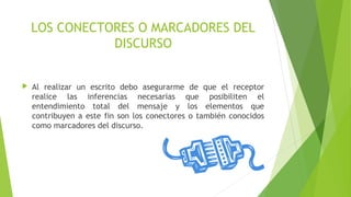 LOS CONECTORES O MARCADORES DEL
DISCURSO


Al realizar un escrito debo asegurarme de que el receptor
realice las inferencias necesarias que posibiliten el
entendimiento total del mensaje y los elementos que
contribuyen a este fin son los conectores o también conocidos
como marcadores del discurso.

 