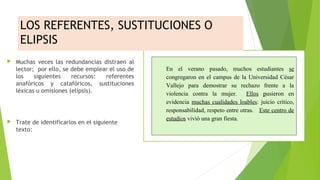 LOS REFERENTES, SUSTITUCIONES O
ELIPSIS




Muchas veces las redundancias distraen al
lector; por ello, se debe emplear el uso de
los
siguientes
recursos:
referentes
anafóricos y catafóricos, sustituciones
léxicas u omisiones (elipsis).

Trate de identificarlos en el siguiente
texto:

 

En  el  verano  pasado,  muchos  estudiantes  se 
congregaron  en  el  campus  de  la  Universidad  César 
Vallejo  para  demostrar  su  rechazo  frente  a  la 
violencia  contra  la  mujer.    Ellos  pusieron  en 
evidencia  muchas  cualidades  loables:  juicio  crítico, 
responsabilidad, respeto entre otras.   Este centro de 
estudios vivió una gran fiesta.  
 
 
 

 