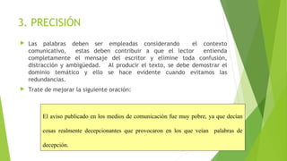 3. PRECISIÓN


Las palabras deben ser empleadas considerando
el contexto
comunicativo,
estas deben contribuir a que el lector
entienda
completamente el mensaje del escritor y elimine toda confusión,
distracción y ambigüedad. Al producir el texto, se debe demostrar el
dominio temático y ello se hace evidente cuando evitamos las
redundancias.



Trate de mejorar la siguiente oración:

El aviso publicado en los medios de comunicación fue muy pobre, ya que decían 
cosas  realmente  decepcionantes  que  provocaron  en  los  que  veían    palabras  de 
decepción.

 