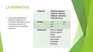 LA NORMATIVA
Tildación
 


Como toda publicación,
debemos regirnos a la
normativa idiomática y ello
nos exige realizar una
revisión de los siguientes
aspectos:

-

Tildación general
Tildación especial
Tildación de hiatos
Tilde diacrítica

Grafías
 

-

s-c-z
v-b
y-ll

Puntuación  
-

 

Punto y seguido
Punto y aparte
Coma
Punto y coma
Dos puntos
Corchetes
Comillas

g-j
h

 