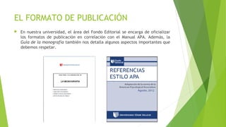 EL FORMATO DE PUBLICACIÓN


En nuestra universidad, el área del Fondo Editorial se encarga de oficializar
los formatos de publicación en correlación con el Manual APA. Además, la
Guía de la monografía también nos detalla algunos aspectos importantes que
debemos respetar.

 