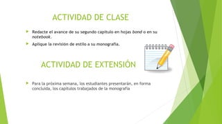 ACTIVIDAD DE CLASE


Redacte el avance de su segundo capítulo en hojas bond o en su
notebook.



Aplique la revisión de estilo a su monografía.

ACTIVIDAD DE EXTENSIÓN


Para la próxima semana, los estudiantes presentarán, en forma
concluida, los capítulos trabajados de la monografía

 
