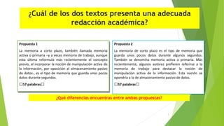 ¿Cuál de los dos textos presenta una adecuada
redacción académica?
Propuesta 1
Propuesta 1
La memoria a corto plazo, también llamada memoria
La memoria a corto plazo, también llamada memoria
activa o primaria –y a veces memoria de trabajo, aunque
activa o primaria –y a veces memoria de trabajo, aunque
esta última reformula más recientemente el concepto
esta última reformula más recientemente el concepto
previo, al incorporar la noción de manipulación activa de
previo, al incorporar la noción de manipulación activa de
la información, por oposición al almacenamiento pasivo
la información, por oposición al almacenamiento pasivo
de datos-, es el tipo de memoria que guarda unos pocos
de datos-, es el tipo de memoria que guarda unos pocos
datos durante segundos.
datos durante segundos.

Propuesta 2
Propuesta 2

57 palabras
57 palabras

57 palabras
57 palabras

La memoria de corto plazo es el tipo de memoria que
La memoria de corto plazo es el tipo de memoria que
guarda unos pocos datos durante algunos segundos.
guarda unos pocos datos durante algunos segundos.
También se denomina memoria activa o primaria. Más
También se denomina memoria activa o primaria. Más
recientemente, algunos autores prefieren referirse a la
recientemente, algunos autores prefieren referirse a la
memoria de trabajo para destacar la noción de
memoria de trabajo para destacar la noción de
manipulación activa de la información. Esta noción se
manipulación activa de la información. Esta noción se
opondría a la de almacenamiento pasivo de datos.
opondría a la de almacenamiento pasivo de datos.

¿Qué diferencias encuentras entre ambas propuestas?

3

 