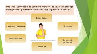 Una vez terminada la primera versión de nuestro trabajo
monográfico, pasaremos a verificar los siguientes aspectos:

Orden lógico

Precisión

Cohesión y coherencia

Superestructura
Recuperado de: http://es.123rf.com/photo_9929084_nino-pensativocon-una-bombilla-aislada-sobre-fondo-blanco.html

Normativa

Formato de
publicación

 
