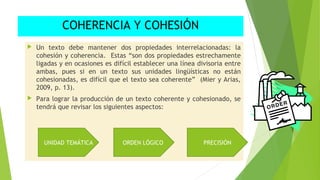 COHERENCIA Y COHESIÓN


Un texto debe mantener dos propiedades interrelacionadas: la
cohesión y coherencia. Estas “son dos propiedades estrechamente
ligadas y en ocasiones es difícil establecer una línea divisoria entre
ambas, pues si en un texto sus unidades lingüísticas no están
cohesionadas, es difícil que el texto sea coherente” (Mier y Arias,
2009, p. 13).



Para lograr la producción de un texto coherente y cohesionado, se
tendrá que revisar los siguientes aspectos:

UNIDAD TEMÁTICA

ORDEN LÓGICO

PRECISIÓN

 