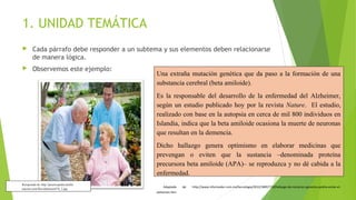 1. UNIDAD TEMÁTICA


Cada párrafo debe responder a un subtema y sus elementos deben relacionarse
de manera lógica.



Observemos este ejemplo:

Una extraña mutación genética que da paso a la formación de una
substancia cerebral (beta amiloide).
Es la responsable del desarrollo de la enfermedad del Alzheimer,
según un estudio publicado hoy por la revista Nature. El estudio,
realizado con base en la autopsia en cerca de mil 800 individuos en
Islandia, indica que la beta amiloide ocasiona la muerte de neuronas
que resultan en la demencia.
Dicho hallazgo genera optimismo en elaborar medicinas que
prevengan o eviten que la sustancia –denominada proteína
precursora beta amiloide (APA)– se reproduzca y no dé cabida a la
enfermedad.

Recuperado de: http://practicopedia.lainfor
macion.com/files/alzheimer476_2.jpg

Adaptado
alzheimer.htm

de:

http://www.informador.com.mx/tecnologia/2012/389577/6/hallazgo-de-mutacion-genetica-podria-evitar-el-

 
