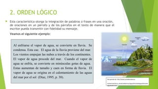 2. ORDEN LÓGICO


Esta característica otorga la integración de palabras o frases en una oración,
de oraciones en un párrafo y de los párrafos en el texto de manera que el
escritor pueda transmitir con fidelidad su mensaje.
Veamos el siguiente ejemplo:

Al enfriarse el vapor de agua, se convierte en lluvia. Se
condensa. Esta cae. El agua de la lluvia proviene del mar.
Los vientos empujan las nubes a través de los continentes.
El vapor de agua procede del mar. Cuando el vapor de
agua se enfría, se convierte en minúsculas gotas de agua.
Estas aumentan de tamaño y caen en forma de lluvia. El
vapor de agua se origina en el calentamiento de las aguas
del mar por el sol (Díaz, 1995, p. 38).

Recuperado de: http://www.juntadeandalucia
.
es/averroes/lorca_alcala/udidacticas/agua/elciclodelagua/elciclode
lagua%202.html

 