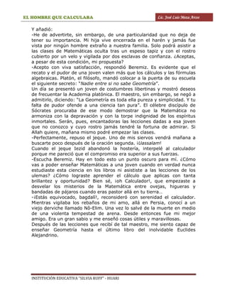 EL HOMBRE QUE CALCULABA Lic. José Luis Meza Arcos
INSTITUCIÓN EDUCATIVA “SILVIA RUFF” - HUARI
Y añadió:
-He de advertirte, sin embargo, de una particularidad que no deja de
tener su importancia. Mi hija vive encerrada en el harén y jamás fue
vista por ningún hombre extraño a nuestra familia. Solo podrá asistir a
las clases de Matemáticas oculta tras un espeso tapiz y con el rostro
cubierto por un velo y vigilada por dos esclavas de confianza. ¿Aceptas,
a pesar de esta condición, mi propuesta?
-Acepto con viva satisfacción, respondió Beremiz. Es evidente que el
recato y el pudor de una joven valen más que los cálculos y las fórmulas
algebraicas. Platón, el filósofo, mandó colocar a la puerta de su escuela
el siguiente secreto: “Nadie entre si no sabe Geometría”.
Un día se presentó un joven de costumbres libertinas y mostró deseos
de frecuentar la Academia platónica. El maestro, sin embargo, se negó a
admitirlo, diciendo: “La Geometría es toda ella pureza y simplicidad. Y tu
falta de pudor ofende a una ciencia tan pura”. El célebre discípulo de
Sócrates procuraba de ese modo demostrar que la Matemática no
armoniza con la depravación y con la torpe indignidad de los espíritus
inmortales. Serán, pues, encantadoras las lecciones dadas a esa joven
que no conozco y cuyo rostro jamás tendré la fortuna de admirar. Si
Allah quiere, mañana mismo podré empezar las clases.
-Perfectamente, repuso el jeque. Uno de mis siervos vendrá mañana a
buscarte poco después de la oración segunda. ¡Uassalam!
Cuando el jeque Iezid abandonó la hostería, interpelé al calculador
porque me pareció que el compromiso era superior a sus fuerzas.
-Escucha Beremiz. Hay en todo esto un punto oscuro para mí. ¿Cómo
vas a poder enseñar Matemáticas a una joven cuando en verdad nunca
estudiaste esta ciencia en los libros ni asististe a las lecciones de los
ulemas? ¿Cómo lograste aprender el cálculo que aplicas con tanta
brillantez y oportunidad? Bien sé, ¡oh Calculador!, que empezaste a
desvelar los misterios de la Matemática entre ovejas, higueras y
bandadas de pájaros cuando eras pastor allá en tu tierra…
-¡Estás equivocado, bagdalí!, reconsideró con serenidad el calculador.
Mientras vigilaba los rebaños de mi amo, allá en Persia, conocí a un
viejo derviche llamado Nô-Elim. Una vez lo salvé de la muerte en medio
de una violenta tempestad de arena. Desde entonces fue mi mejor
amigo. Era un gran sabio y me enseñó cosas útiles y maravillosas.
Después de las lecciones que recibí de tal maestro, me siento capaz de
enseñar Geometría hasta el último libro del inolvidable Euclides
Alejandrino.
 