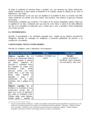 de danza, la realización de ejercicios físicos y mentales, con esto deseamos que dichos adolescentes 
puedan contribuir de la mejor manera al desarrollo de la sociedad, además de alejarlos de los vicios, la 
delincuencia y las drogas. 
Esto lo desarrollaremos en una casa que será alquilada en la localidad de Bosa en el barrio León XIII, 
donde contaremos con salones actos para danzas, artes escénicas, artes plásticas al igual que el fomento 
de la lectura. 
Fomentaremos actividades que involucren a los padres de los jóvenes participantes quienes velaran por 
la seguridad de sus hijos y trabajarán para que cada día, estos chicos se alejen de las malas influencias 
que hay en la comunidad; así lograremos que se cuiden unos a otros y aprendan a luchar debidamente 
por un mejor porvenir. 
8.1. METODOLOGÍA: 
Describir el procedimiento y las actividades requeridas para cumplir con los objetivos propuestos8.2 
Divulgación: Describa las estrategias de divulgación o promoción (publicidad) del proyecto y de 
socialización de resultados. 
9. RESULTADOS, METAS E INDICADORES: 
Describa los resultados, metas e indicadores de la propuesta1: 
OBJETIVOS ESPECÍFICOS METAS INDICADOR 
Objetivo específico No. 1. 
Cuantifique el resultado que 
Ejemplo: 
Crear en los adolescentes hábitos 
espera. 
saludables, mediante la práctica 
de danzas, realización de 
ejercicios y actividades físicas; 
los beneficios de realizar estas 
actividades serian: formar 
personas activas, con buen 
estado físico y por ende con 
buena salud, fomentar la 
disciplina y alejar a los 
adolescentes de las malas 
amistades, vicios y peligros de la 
calle. 
número de población 
beneficiada, logros alcanzados 
con cada objetivo, entre otros. 
Objetivo específico No. 2: 
Fortalecer la creatividad de estos 
adolescentes creando ellos el 
gusto por el arte; lo lograremos 
por medio de actividades como: 
dibujar, pintar, copiar imágenes, 
realizar grafitis y mediante la 
1 Tenga en cuenta criterios de Eficacia: “señale en qué medida será favorable para los beneficiarios del proyecto y como 
aporta este a la democratización de la cultura y la restitución de derechos culturales”. Eficiencia: “Señale la relación 
costo económico - beneficio social y cultural de la intervención que se adelantara”. Impacto: “Señale el impacto 
alcanzado a nivel local y distrital en los campos del arte, la cultura y el patrimonio” 
 