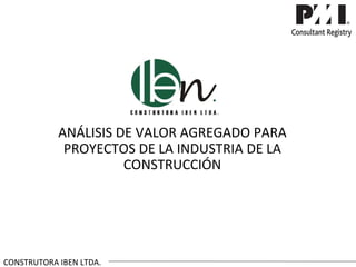 ANÁLISIS DE VALOR AGREGADO PARA
             PROYECTOS DE LA INDUSTRIA DE LA
                      CONSTRUCCIÓN




CONSTRUTORA IBEN LTDA.
 