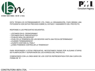 ESTA TÉCNICA ES EXTREMADAMENTE ÚTIL PARA LA ORGANIZACIÓN, PUES BRINDA UNA
       FOTOGRAFÍA CON DATOS PRECISOS SOBRE EL ESTADO Y ANDAMIENTO DEL PROYECTO.


       RESPONDE A LAS PREGUNTAS SIGUIENTES;

       - ¿ESTAMOS EN EL CRONOGRAMA?
       - ¿ESTAMOS EN EL PRESUPUESTO?
       - ¿CUÁLES SON LOS DESVÍOS?
       - ¿CUÁL ES LA TENDENCIA DE LOS DESVÍOS HASTA UNA FECHA DETERMINADA?
       - ¿CUÁNDO TERMINAREMOS?
       - ¿CUÁNTO COSTARÁ AL FINAL?
       - ¿CÓMO PODEMOS CONTROLAR LA TENDENCIA?


       PARA RESPONDER A ESTAS PREGUNTAS, NECESITAMOS PASAR POR ALGUNAS ETAPAS
       DE PLANIFICACIÓN Y SUPERVISIÓN DE LOS AVANCES DEL PROYECTO.

       COMENCEMOS CON LA LÍNEA BASE DE LOS COSTOS REPRESENTADA POR UNA CURVA EN
       FORMA DE “S”.




CONSTRUTORA IBEN LTDA.
 