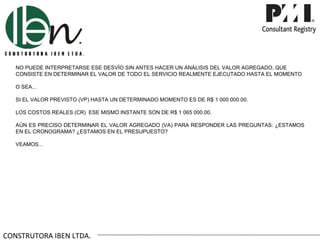 NO PUEDE INTERPRETARSE ESE DESVÍO SIN ANTES HACER UN ANÁLISIS DEL VALOR AGREGADO, QUE
   CONSISTE EN DETERMINAR EL VALOR DE TODO EL SERVICIO REALMENTE EJECUTADO HASTA EL MOMENTO

   O SEA...

   SI EL VALOR PREVISTO (VP) HASTA UN DETERMINADO MOMENTO ES DE R$ 1 000 000.00.

   LOS COSTOS REALES (CR) ESE MISMO INSTANTE SON DE R$ 1 065 000.00.

   AÚN ES PRECISO DETERMINAR EL VALOR AGREGADO (VA) PARA RESPONDER LAS PREGUNTAS: ¿ESTAMOS
   EN EL CRONOGRAMA? ¿ESTAMOS EN EL PRESUPUESTO?

   VEAMOS...




CONSTRUTORA IBEN LTDA.
 