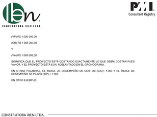 (VP) R$ 1 000 000.00

     (CR) R$ 1 065 000.00

     Y

     (VA) R$ 1.065.000,00.

     SIGNIFICA QUE EL PROYECTO ESTÁ COSTANDO EXACTAMENTE LO QUE DEBÍA COSTAR PUES
     VA=CR, Y EL PROYECTO ESTÁ 6.5% ADELANTADO EN EL CRONOGRAMA.

     EN OTRAS PALABRAS, EL ÍNDICE DE DESEMPEÑO DE COSTOS (IDC)= 1.000 Y EL ÍNDICE DE
     DESEMPEÑO DE PLAZO (IDP) = 1.065

     EN OTRO EJEMPLO:




CONSTRUTORA IBEN LTDA.
 