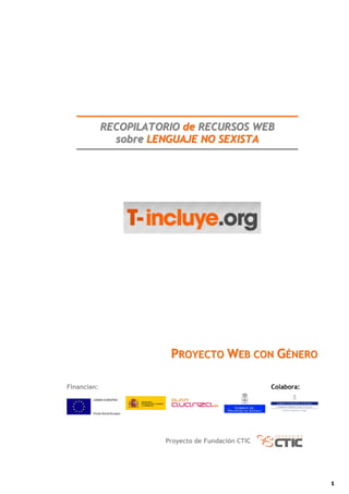 RECOPILATORIO de RECURSOS WEB
               sobre LENGUAJE NO SEXISTA




                        PROYECTO WEB CON GÉNERO

Financian:                                          Colabora:




                       Proyecto de Fundación CTIC




                                                                1
 