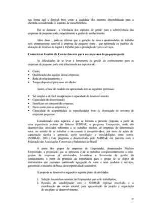 sua forma ágil e flexível, bem como a qualidade dos mesmos disponibilizada para a
clientela, considerando os aspectos de custo/benefício.
Daí se destacar a relevância dos aspectos de gestão para a sobrevivência das
empresas de pequeno porte, especialmente a gestão do conhecimento.
Além disso , pode-se afirmar que a geração de nova s oportunidades de trabalho
será extremamente sensível à empresa de pequeno porte , que reformula os padrões de
alocação de recursos de capital e trabalho para a produção de bens e serviços.
Como levar Gestão do Conhecimento para as empresas de pequeno porte
As dificuldades de se levar a ferramenta de gestão do conhecimento para as
empresas de pequeno porte está relacionada aos aspectos de:
•
•
•
•

Custo;
Qualificação das equipes destas empresas;
Rede de relacionamento; e
Tempo disponível para essas atividades.
Assim, a base do modelo ora apresentado tem as seguintes premissas:

•
•
•
•
•

Ser simples e de fácil incorporação e capacidade de desenvolvimento;
Capacidade de disseminação;
Beneficiar um conjunto de empresas;
Baixo custo para as empresas; e
Capacidade de adaptabilidade às especificidades fruto da diversidade do universo de
empresas pequenas.

Considerando estes aspectos, é que se formata a presente proposta, a partir de
uma experiência exitosa do Sistema SEBRAE, o programa Empreender, onde são
desenvolvidas atividades referentes a se trabalhar núcleos de empresas de determinado
setor, no sentido de se trabalhar o incremento à competitividade, por meio de ações de
capacitação técnica e gerencial, apoio tecnológico e mercadológico, entre outros.
(SEBRAE, 2001) Este programa é desenvolvido pelo SEBRAE em parceria com a
Federação das Associações Comerciais e Industriais do Brasil.
A partir dos grupos de empresas do Empreender, denominados Núcleos
Empreender, a proposição que se apresenta é de se trabalhar complementarmente a estes
grupos de empresas já estruturados, levando-se a ferramenta de gestão do
conhecimento, a partir da premissa da importância para o grupo de se dispor de
instrumentos que permitam continuada agregação de valor a seus produtos e serviços,
garantindo a iniciativa de busca da competitividade sustentável.
A proposta se desenvolve segundo o seguinte plano de atividades:
1. Seleção dos núcleos setoriais do Empreender que serão trabalhados;
2. Reunião de sensibilização com o SEBRAE regional envolvido e a
coordenação do núcleo setorial, para apresentação do projeto e negociação
do seu plano de desenvolvimento;
12

 