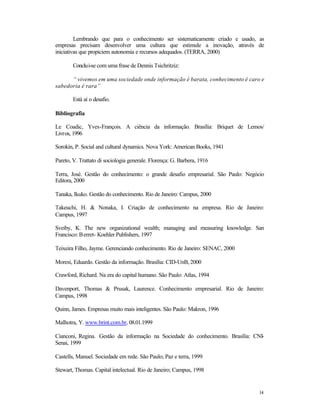 Lembrando que para o conhecimento ser sistematicamente criado e usado, as
empresas precisam desenvolver uma cultura que estimule a inovação, através de
iniciativas que propiciem autonomia e recursos adequados. (TERRA, 2000)
Conclui-se com uma frase de Dennis Tsichritziz:
“ vivemos em uma sociedade onde informação é barata, conhecimento é caro e
sabedoria é rara”
Está aí o desafio.
Bibliografia
Le Coadic, Yves-François. A ciência da informação. Brasília: Briquet de Lemos/
Livros, 1996
Sorokin, P. Social and cultural dynamics. Nova York: American Books, 1941
Pareto, V. Trattato di sociologia generale. Florença: G. Barbera, 1916
Terra, José. Gestão do conhecimento: o grande desafio empresarial. São Paulo: Negócio
Editora, 2000
Tanaka, Ikuko. Gestão do conhecimento. Rio de Janeiro: Campus, 2000
Takeuchi, H. & Nonaka, I. Criação de conhecimento na empresa. Rio de Janeiro:
Campus, 1997
Sveiby, K. The new organizational wealth; managing and measuring knowledge. San
Francisco: B erret- Koehler Publishers, 1997
Teixeira Filho, Jayme. Gerenciando conhecimento. Rio de Janeiro: SENAC, 2000
Moresi, Eduardo. Gestão da informação. Brasília: CID-UnB, 2000
Crawford, Richard. Na era do capital humano. São Paulo: Atlas, 1994
Davenport, Thomas & Prusak, Laurence. Conhecimento empresarial. Rio de Janeiro:
Campus, 1998
Quinn, James. Empresas muito mais inteligentes. São Paulo: Makron, 1996
Malhotra, Y. www.brint.com.br, 08.01.1999
Cianconi, Regina. Gestão da informação na Sociedade do conhecimento. Brasília: CNISenai, 1999
Castells, Manuel. Sociedade em rede. São Paulo; Paz e terra, 1999
Stewart, Thomas. Capital intelectual. Rio de Janeiro; Campus, 1998

14

 