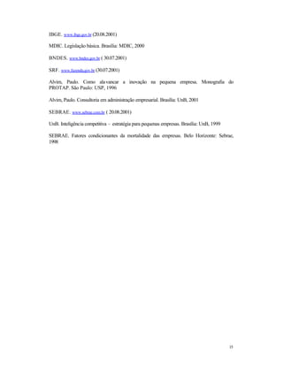 IBGE. www.ibge.gov.br (20.08.2001)
MDIC. Legislação básica. Brasília: MDIC, 2000
BNDES. www.bndes.gov.br ( 30.07.2001)
SRF. www.fazenda,gov.br (30.07.2001)
Alvim, Paulo. Como alavancar a inovação na pequena empresa. Monografia do
PROTAP. São Paulo: USP, 1996
Alvim, Paulo. Consultoria em administração empresarial. Brasília: UnB, 2001
SEBRAE. www.sebrae.com.br ( 20.08.2001)
UnB. Inteligência competitiva – estratégia para pequenas empresas. Brasília: UnB, 1999
SEBRAE. Fatores condicionantes da mortalidade das empresas. Belo Horizonte: Sebrae,
1998

15

 