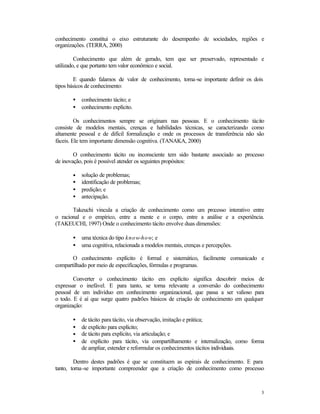 conhecimento constitui o eixo estruturante do desempenho de sociedades, regiões e
organizações. (TERRA, 2000)
Conhecimento que além de gerado, tem que ser preservado, representado e
utilizado, e que portanto tem valor econômico e social.
E quando falamos de valor de conhecimento, torna-se importante definir os dois
tipos básicos de conhecimento:
•
•

conhecimento tácito; e
conhecimento explícito.

Os conhecimentos sempre se originam nas pessoas. E o conhecimento tácito
consiste de modelos mentais, crenças e habilidades técnicas, se caracterizando como
altamente pessoal e de difícil formalização e onde os processos de transferência não são
fáceis. Ele tem importante dimensão cognitiva. (TANAKA, 2000)
O conhecimento tácito ou inconsciente tem sido bastante associado ao processo
de inovação, pois é possível atender os seguintes propósitos:
•
•
•
•

solução de problemas;
identificação de problemas;
predição; e
antecipação.

Takeuchi vincula a criação de conhecimento como um processo interativo entre
o racional e o empírico, entre a mente e o corpo, entre a análise e a experiência.
(TAKEUCHI, 1997) Onde o conhecimento tácito envolve duas dimensões:
•
•

uma técnica do tipo know-how; e
uma cognitiva, relacionada a modelos mentais, crenças e percepções.

O conhecimento explícito é formal e sistemático, facilmente comunicado e
compartilhado por meio de especificações, fórmulas e programas.
Converter o conhecimento tácito em explícito significa descobrir meios de
expressar o inefável. E para tanto, se torna relevante a conversão do conhecimento
pessoal de um indivíduo em conhecimento organizacional, que passa a ser valioso para
o todo. E é aí que surge quatro padrões básicos de criação de conhecimento em qualquer
organização:
•
•
•
•

de tácito para tácito, via observação, imitação e prática;
de explícito para explícito;
de tácito para explícito, via articulação; e
de explícito para tácito, via compartilhamento e internalização, como forma
de ampliar, estender e reformular os conhecimentos tácitos individuais.

Dentro destes padrões é que se constituem as espirais de conhecimento. E para
tanto, torna-se importante compreender que a criação de conhecimento como processo

3

 