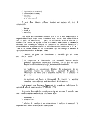 •
•
•
•

apresentação de marketing;
entendimento do cliente;
inovação; e
criatividade pessoal.

A partir desta listagem, podemos sintetizar que existem três tipos de
conhecimento:
•
•
•

técnico;
gestão; e
marketing.

Estes ativos do conhecimento aumentam com o uso e daí a importância de as
empresas identificarem o que sabem e manterem todo o esforço para desenvolverem a
área de gestão do conhecimento. A gestão do conhecimento, segundo Malhotra é a
capacidade de catalizar os aspectos críticos de adaptação, sobrevivência e competência,
buscando uma combinação sinérgica da capacidade de processar informações e
conhecimento com a capacidade criativa e inovativa dos seres humanos. (MALHOTRA,
1999) E aí estamos falando de um conhecimento que traz consigo o potencial de
aplicação ou aplicabilidade. (CIANCONI, 1999)
O processo de gestão do conhecimento é conduzido por três atores:
(DAVENPORT, 1998)
•

os compradores de conhecimento, que geralmente precisam resolver
problemas, apresentando complexidade e incerteza, para os quais não obtém
resposta fáceis, daí a busca de insight, discernimento e entendimento;

•

os vendedores do conhecimento, detentores do conhecimento de um
determinado processo ou assunto, face a capacidade de geração ou
identificação das fontes com a respectiva absorção, são os ofertantes do
processo; e

•

os corretores, que fazem a intermediação do processo, ao aproximar
vendedores e compradores, já sendo denominados de infomediários.

Neste processo, uma ferramenta fundamental no mercado de conhecimento é a
operação de redos de relacionamentos. (CASTELLS, 1999)
A efetivação do negócio do conhecimento se faz via processos de absorção, onde
atua a transferência do conhecimento que envolve duas ações:
•
•

transmissão; e
absorção e uso.

O objetivo da transferência do conhecimento é melhorar a capacidade da
empresa de fazer coisas, aumentando seu valor agregado.

7

 